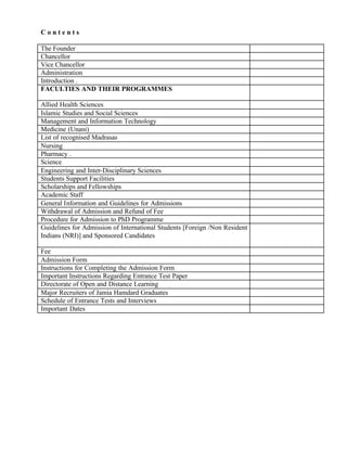 C o n t e n t s
The Founder
Chancellor
Vice Chancellor
Administration
Introduction .
FACULTIES AND THEIR PROGRAMMES
Allied Health Sciences
Islamic Studies and Social Sciences
Management and Information Technology
Medicine (Unani)
List of recognised Madrasas
Nursing
Pharmacy .
Science
Engineering and Inter-Disciplinary Sciences
Students Support Facilities
Scholarships and Fellowships
Academic Staff
General Information and Guidelines for Admissions
Withdrawal of Admission and Refund of Fee
Procedure for Admission to PhD Programme
Guidelines for Admission of International Students [Foreign /Non Resident
Indians (NRI)] and Sponsored Candidates
Fee
Admission Form
Instructions for Completing the Admission Form
Important Instructions Regarding Entrance Test Paper
Directorate of Open and Distance Learning
Major Recruiters of Jamia Hamdard Graduates
Schedule of Entrance Tests and Interviews
Important Dates
MIA
 
