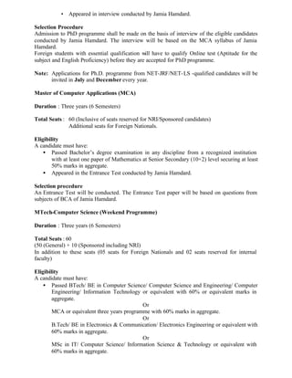• Appeared in interview conducted by Jamia Hamdard.
Selection Procedure
Admission to PhD programme shall be made on the basis of interview of the eligible candidates
conducted by Jamia Hamdard. The interview will be based on the MCA syllabus of Jamia
Hamdard.
Foreign students with essential qualification will have to qualify Online test (Aptitude for the
subject and English Proficiency) before they are accepted for PhD programme.
Note: Applications for Ph.D. programme from NET-JRF/NET-LS -qualified candidates will be
invited in July and December every year.
Master of Computer Applications (MCA)
Duration : Three years (6 Semesters)
Total Seats : 60 (Inclusive of seats reserved for NRI/Sponsored candidates)
Additional seats for Foreign Nationals.
Eligibility
A candidate must have:
• Passed Bachelor’s degree examination in any discipline from a recognized institution
with at least one paper of Mathematics at Senior Secondary (10+2) level securing at least
50% marks in aggregate.
• Appeared in the Entrance Test conducted by Jamia Hamdard.
Selection procedure
An Entrance Test will be conducted. The Entrance Test paper will be based on questions from
subjects of BCA of Jamia Hamdard.
MTech-Computer Science (Weekend Programme)
Duration : Three years (6 Semesters)
Total Seats : 60
(50 (General) + 10 (Sponsored including NRI)
In addition to these seats (05 seats for Foreign Nationals and 02 seats reserved for internal
faculty)
Eligibility
A candidate must have:
• Passed BTech/ BE in Computer Science/ Computer Science and Engineering/ Computer
Engineering/ Information Technology or equivalent with 60% or equivalent marks in
aggregate.
Or
MCA or equivalent three years programme with 60% marks in aggregate.
Or
B.Tech/ BE in Electronics & Communication/ Electronics Engineering or equivalent with
60% marks in aggregate.
Or
MSc in IT/ Computer Science/ Information Science & Technology or equivalent with
60% marks in aggregate.
 