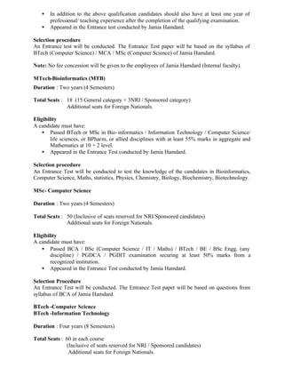 • In addition to the above qualification candidates should also have at least one year of
professional/ teaching experience after the completion of the qualifying examination.
• Appeared in the Entrance test conducted by Jamia Hamdard.
Selection procedure
An Entrance test will be conducted. The Entrance Test paper will be based on the syllabus of
BTech (Computer Science) / MCA / MSc (Computer Science) of Jamia Hamdard.
Note: No fee concession will be given to the employees of Jamia Hamdard (Internal faculty).
MTech-Bioinformatics (MTB)
Duration : Two years (4 Semesters)
Total Seats : 18 (15 General category + 3NRI / Sponsored category)
Additional seats for Foreign Nationals.
Eligibility
A candidate must have:
• Passed BTech or MSc in Bio-informatics / Information Technology / Computer Science/
life sciences, or BPharm, or allied disciplines with at least 55% marks in aggregate and
Mathematics at 10 + 2 level.
• Appeared in the Entrance Test conducted by Jamia Hamdard.
Selection procedure
An Entrance Test will be conducted to test the knowledge of the candidates in Bioinformatics,
Computer Science, Maths, statistics, Physics, Chemistry, Biology, Biochemistry, Biotechnology.
MSc- Computer Science
Duration : Two years (4 Semesters)
Total Seats : 50 (Inclusive of seats reserved for NRI/Sponsored candidates)
Additional seats for Foreign Nationals.
Eligibility
A candidate must have:
• Passed BCA / BSc (Computer Science / IT / Maths) / BTech / BE / BSc Engg. (any
discipline) / PGDCA / PGDIT examination securing at least 50% marks from a
recognized institution.
• Appeared in the Entrance Test conducted by Jamia Hamdard.
Selection Procedure
An Entrance Test will be conducted. The Entrance Test paper will be based on questions from
syllabus of BCA of Jamia Hamdard.
BTech -Computer Science
BTech -Information Technology
Duration : Four years (8 Semesters)
Total Seats : 60 in each course
(Inclusive of seats reserved for NRI / Sponsored candidates)
Additional seats for Foreign Nationals.
 