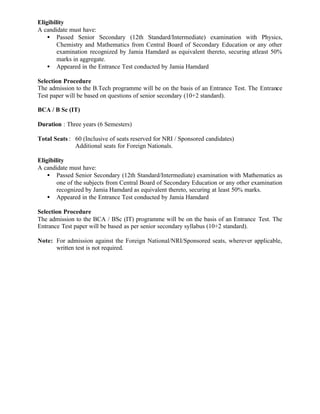 Eligibility
A candidate must have:
• Passed Senior Secondary (12th Standard/Intermediate) examination with Physics,
Chemistry and Mathematics from Central Board of Secondary Education or any other
examination recognized by Jamia Hamdard as equivalent thereto, securing atleast 50%
marks in aggregate.
• Appeared in the Entrance Test conducted by Jamia Hamdard
Selection Procedure
The admission to the B.Tech programme will be on the basis of an Entrance Test. The Entrance
Test paper will be based on questions of senior secondary (10+2 standard).
BCA / B Sc (IT)
Duration : Three years (6 Semesters)
Total Seats : 60 (Inclusive of seats reserved for NRI / Sponsored candidates)
Additional seats for Foreign Nationals.
Eligibility
A candidate must have:
• Passed Senior Secondary (12th Standard/Intermediate) examination with Mathematics as
one of the subjects from Central Board of Secondary Education or any other examination
recognized by Jamia Hamdard as equivalent thereto, securing at least 50% marks.
• Appeared in the Entrance Test conducted by Jamia Hamdard
Selection Procedure
The admission to the BCA / BSc (IT) programme will be on the basis of an Entrance Test. The
Entrance Test paper will be based as per senior secondary syllabus (10+2 standard).
Note: For admission against the Foreign National/NRI/Sponsored seats, wherever applicable,
written test is not required.
 