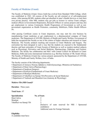 Faculty of Medicine (Unani)
The Faculty of Medicine (Unani: Greco-Arab) has evolved from Hamdard Tibbi College, which
was established in 1963. All courses of the Faculty are job oriented or of self-employment
nature. After passing BUMS, students either get absorbed in state’s Health Services or start their
own private practice. After MD, students may get jobs as lecturer in various Unani colleges,
medical officers in Government Dispensaries, Research Officers in various projects and may also
get employment in various Community Health Programmes of Government as well as non
government organization as Health Promoters, community Mobilizers, Public Health Officers
etc.
After passing Certificate course in Unani dispensers, one may start his own business by
manufacturing Unani medicines or get employment in a pharmaceutical company of Unani
medicines. The Department of AYUSH, Ministry of Health and Family Welfare, Government of
India has recognized the Faculty as one of the centres of higher education and research in Unani
Medicine. The Faculty conducts teaching and research in Unani Medicine and Surgery. The
curriculum has been designed in such a way that the students are exposed to the fundamental
theories and basic principles of Unani System of Medicine as well as modern medical subjects
such as Physiology, Preventive and Social Medicine, Pharmacology, Pathology and Forensic
Medicine. The faculty has collaboration and MoU with Central Council for Research in Unani
Medicine, Delhi and some international institutions (e.g. Ibn-Sina Institute of Tib, South Africa).
The Faculty of Medicine (Unani) has various projects sponsored by the Department of AYUSH,
Ministry of Health and Family Welfare, Govt. of India.
The faculty consists of the following departments:
• Department of Amraz-e-Niswan, Qabalat-o-Atfal (Gynecology, Obstetrics & Paediatrics)
• Department of Ilmul Advia (Pharmacology)
• Department of Jarahiyat (Surgery)
• Department of Kulliyat (Fundamentals of Unani Medicine)
• Department of Moalejat (Medicine)
• Department of Tahaffuzi-wa-Samaji Tib (Preventive & Social Medicine)
• Department of Tashreeh and Munafeul-Aza (Anatomy & Physiology)
Mahir-e-Tib (MD Unani)*
Duration : Three years
Total Seats : 07
Specialization No. of Seats
Ilmul Advia 2
Moalejat 3
Tahaffuzi-wa-Samaji Tib 2
(Inclusive of seats reserved for NRI / Sponsored
candidates)
Additional seats for Foreign Nationals
Eligibility
A candidate must have:
 