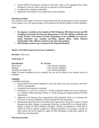 • Passed BUMS Examination, securing at least 60% marks in the aggregate from Jamia
Hamdard or from any other University recognized by Jamia Hamdard.
• Completed the compulsory internship.
• Appeared in the Entrance Test conducted by Jamia Hamdard.
Selection procedure
The selection will be made on the basis of merit determined by the performance of the candidates
in the Entrance Test. The question paper will be based on the BUMS syllabus of Jamia Hamdard.
Note:
• No stipend is available to the students of MD (Moalejat), MD (Ilmul Advia) and MD
(Tahaffuzi-wa-Samaji Tib) from the Department of AYUSH, Ministry of Health and
Family Welfare, Government of India. Depending on the availability of resources,
Jamia Hamdard may consider providing stipend (Hkm. Abdul Hameed
Scholarship) of Rs. 2500 per month to some deserving students.
• MD Moalejat students may be posted in the Majeedia Hospital.
Mahir-e-Tib (MD Unani) for In-service Candidates*
Duration: Three years
Total Seats: 03
Specialization No. of Seats
Ilmul Advia 1 (for external candidate)
Moalejat 1 (for internal candidate)
Tahaffuzi-wa-Samaji Tib 1 (for internal candidate)
Note: If internal candidates are not available, the seat will be offered to an external in-service
candidate
Eligibility
A candidate must have:
• Passed BUMS from Jamia Hamdard or from any other University securing at least 60%
marks in the aggregate.
• Completed the compulsory internship.
• Experience of 3 years as a teacher in a CCIM recognized institute or 6 years experience
as a Medical Officer/Research Officer in CCIM recognized hospital/institute/CCRUM
organization.
• Appeared in the Entrance Test conducted by Jamia Hamdard. There is no Entrance test
for In-service teacher candidates of Jamia Hamdard for this programme.
• Sponsorship and proper leave from their parent organization. In-service teachers of Jamia
Hamdard and other colleges in a particular discipline in which MD is not offered will be
eligible to apply for MD in different discipline. Teachers of discipline in which MD is
offered will not be eligible to apply for a different discipline. For example, a teacher of
Ilmul Advia will not be eligible to apply for MD (Moalejat) as both these subjects are
offered by Jamia Hamdard.
Selection procedure
 