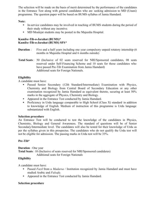 The selection will be made on the basis of merit determined by the performance of the candidates
in the Entrance Test along with general candidates who are seeking admission to MD (Unani)
programme. The question paper will be based on BUMS syllabus of Jamia Hamdard.
Note:
• In-service candidates may be involved in teaching of BUMS students during the period of
their study without any incentive.
• MD Moalejat students may be posted in the Majeedia Hospital.
Kamil-e-Tib-o-Jarahat (BUMS)*
Kamil-e-Tib-o-Jarahat (BUMS) SFS*
Duration : Five and a half years including one year compulsory unpaid rotatory internship (6
months in Majeedia Hospital and 6 months outside)
Total Seats : 50 (Inclusive of 02 seats reserved for NRI/Sponsored candidates, 08 seats
reserved under Self-Financing Scheme and 10 seats for those candidates who
have passed Pre-Tib Examination from Jamia Hamdard)
Additional seats for Foreign Nationals.
Eligibility
A candidate must have:
• Passed Senior Secondary (12th Standard/Intermediate) Examination with Physics,
Chemistry and Biology from Central Board of Secondary Education or any other
examination recognized by Jamia Hamdard as equivalent thereto, securing at least 50%
marks in the aggregate of Physics, Chemistry and Biology.
• Appeared in the Entrance Test conducted by Jamia Hamdard.
• Proficiency in Urdu language comparable to High School (Class X) standard in addition
to knowledge of English. Medium of instruction of this programme is Urdu language
substantiated with English.
Selection procedure
An Entrance Test will be conducted to test the knowledge of the candidates in Physics,
Chemistry, Biology and General Awareness. The standard of questions will be of Senior
Secondary/Intermediate level. The candidates will also be tested for their knowledge of Urdu as
per the syllabus given in this prospectus. The candidates who do not qualify the Urdu test will
not be eligible for admission. The passing marks in Urdu test will be 33%.
Pre-Tib*
Duration : One year
Total Seats : 10 (Inclusive of seats reserved for NRI/Sponsored candidates)
Additional seats for Foreign Nationals
Eligibility
A candidate must have:
• Passed Fazil from a Madarsa / Institution recognized by Jamia Hamdard and must have
studied Arabic and Falsafa.
• Appeared in the Entrance Test conducted by Jamia Hamdard.
Selection procedure
 