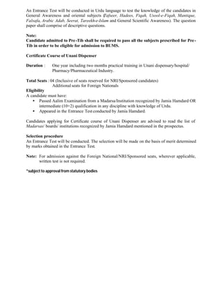An Entrance Test will be conducted in Urdu language to test the knowledge of the candidates in
General Awareness and oriental subjects (Tafseer, Hadees, Fiqah, Usool-e-Fiqah, Mantique,
Falsafa, Arabic Adab, Seerat, Tareekh-e-Islam and General Scientific Awareness). The question
paper shall comprise of descriptive questions.
Note:
Candidate admitted to Pre-Tib shall be required to pass all the subjects prescribed for Pre-
Tib in order to be eligible for admission to BUMS.
Certificate Course of Unani Dispenser
Duration : One year including two months practical training in Unani dispensary/hospital/
Pharmacy/Pharmaceutical Industry.
Total Seats : 04 (Inclusive of seats reserved for NRI/Sponsored candidates)
Additional seats for Foreign Nationals
Eligibility
A candidate must have:
• Passed Aalim Examination from a Madarsa/Institution recognized by Jamia Hamdard OR
intermediate (10+2) qualification in any discipline with knowledge of Urdu.
• Appeared in the Entrance Test conducted by Jamia Hamdard.
Candidates applying for Certificate course of Unani Dispenser are advised to read the list of
Madarsas/ boards/ institutions recognized by Jamia Hamdard mentioned in the prospectus.
Selection procedure
An Entrance Test will be conducted. The selection will be made on the basis of merit determined
by marks obtained in the Entrance Test.
Note: For admission against the Foreign National/NRI/Sponsored seats, wherever applicable,
written test is not required.
*subject to approval from statutory bodies
 