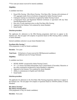 **Two seats per annum reserved for internal candidates.
Eligibility:
A candidate must have:
• Passed BSc.Nursing / BSc-(Hons) Nursing / Post Basic BSc. Nursing with minimum of
55% aggregate marks from an Institution recognized by Indian Nursing Council.
• Undergone training in an Institution recognized by Indian Nursing Council.
• A Registered Nurse and Registered Midwife Certificate or equivalent with any State
Nursing Registration Council.
• One year of work experience prior or after Post Basic BSc-Nursing
• Appeared in the Entrance Test conducted by Jamia Hamdard.
• Sound health.
Selection procedure
The applicants for admission to the MSc-Nursing programme shall have to appear in the
Entrance test. The test paper will comprise of questions based on BSc-Nursing (Hons.) syllabus
of Jamia Hamdard.
Internal candidates selection is as per Jamia Hamdard rules.
Post-Basic BSc-Nursing *
(This programme is only for female candidates)
Duration : Two years
Total Seats : 30 (Inclusive of seats reserved for NRI/Sponsored candidates)
Additional seats for Foreign Nationals
Eligibility:
A candidate must have:
• DGNM, RNRM recognized by Indian Nursing Council
• 10 + 2 or Senior Secondary/Intermediate from Central Board of Secondary Education or
any other examination recognized by Jamia Hamdard is imperative.
• Appeared in the Entrance Test conducted by Jamia Hamdard.
• Ability to communicate in English and Urdu/Hindi.
• Sound health.
Selection procedure
The applicants for admission to the Post-Basic BSc-Nursing programme shall have to appear in
the Entrance test. The test paper will comprise of questions based on DGNM syllabus of Jamia
Hamdard.
BSc (Hons) Nursing*
BSc (Hons) Nursing (SFS)*
(This programme is only for female candidates)
Duration : Four years
 