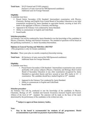 Total Seats : 50 (25 General and 25 SFS category)
(Inclusive of seats reserved for NRI/Sponsored candidates)
Additional seats for Foreign Nationals
Eligibility
A candidate must have:
• Passed Senior Secondary (12th Standard/ Intermediate) examination with Physics,
Chemistry, Biology and English from Central Board of Secondary Education or any other
examination recognized by Jamia Hamdard as equivalent thereto, securing at least 45%
marks in the aggregate of Physics, Chemistry and Biology.
• Appeared in the Entrance Test conducted by Jamia Hamdard.
• Ability to communicate in English and Urdu/Hindi.
• Sound health.
Selection procedure
An Entrance Test will be conducted by Jamia Hamdard to test the knowledge of the candidates in
Physics, Chemistry, Biology and General Awareness. The standard of questions will be based on
the qualifying examination, i.e. Senior Secondary/Intermediate.
Diploma in General Nursing and Midwifery (DGNM)*
(This programme is only for female candidates)
Duration : Three years plus six months compulsoryInternship training.
Total Seats : 40 (Inclusive of seats reserved for NRI/Sponsored candidates)
Additional Seats for Foreign Nationals.
Eligibility
A candidate must have:
• Passed Senior Secondary (12th Standard / Intermediate) examination (any stream)
preferably with science subjects (Physics, Chemistry and Biology) from Central
Board of Secondary Education or any other examination recognized by Jamia
Hamdard as equivalent thereto and have secured at least 40% marks in 10 + 2
examination. The candidate should have studied English at 10th
standard.
• Appeared in the Entrance Test conducted by Jamia Hamdard.
• Ability to communicate in English and Urdu/Hindi.
• Sound health.
Selection procedure
An Entrance Test will be conducted to test the knowledge of the candidates in Physics,
Chemistry, Biology of 10th
standard and General Awareness (General English and Current
Affairs) of the level of 10th
standard. The selection will be made on the basis of the merit
determined by the performance of the candidates in the written test only.
* Subject to approval from statutory bodies.
Note:
1. Stay in the hostel is recommended for students of all programmes. Hostel
accommodation is provided on payment of prescribed charges.
 
