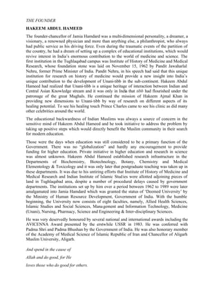 THE FOUNDER
HAKEEM ABDUL HAMEED
The founder-chancellor of Jamia Hamdard was a multi-dimensional personality, a dreamer, a
visionary, a renowned physician and more than anything else, a philanthropist, who always
had public service as his driving force. Even during the traumatic events of the partition of
the country, he had a dream of setting up a complex of educational institutions, which would
revive interest in India’s enormous contribution to the world of medicine and science. The
first institution in the Tughlaqabad campus was Institute of History of Medicine and Medical
Research, whose foundation stone was laid on November 15, 1962 by Pandit Jawaharlal
Nehru, former Prime Minister of India. Pandit Nehru, in his speech had said that this unique
institution for research on history of medicine would provide a new insight into India’s
unique contribution to the development of Unani-tibb in the sub-continent. Hakeem Abdul
Hameed had realized that Unani-tibb is a unique heritage of interaction between Indian and
Central Asian Knowledge stream and it was only in India that tibb had flourished under the
patronage of the great Mughals. He continued the mission of Hakeem Ajmal Khan in
providing new dimensions to Unani-tibb by way of research on different aspects of its
healing potential. To see his healing touch Prince Charles came to see his clinic as did many
other celebrities around the world.
The educational backwardness of Indian Muslims was always a source of concern in the
sensitive mind of Hakeem Abdul Hameed and he took initiative to address the problem by
taking up positive steps which would directly benefit the Muslim community in their search
for modern education.
Those were the days when education was still considered to be a primary function of the
Government. There was no “globalization” and hardly any encouragement to provide
funding for higher education. Private initiative in higher education and research in science
was almost unknown. Hakeem Abdul Hameed established research infrastructure in the
Departments of Biochemistry, Biotechnology, Botany, Chemistry and Medical
Elementology & Toxicology and it was only later that postgraduate teaching was taken up in
these departments. It was due to his untiring efforts that Institute of History of Medicine and
Medical Research and Indian Institute of Islamic Studies were allotted adjoining pieces of
land in Tughlaqabad area, despite a number of procedural delays caused by government
departments. The institutions set up by him over a period between 1962 to 1989 were later
amalgamated into Jamia Hamdard which was granted the status of ‘Deemed University’ by
the Ministry of Human Resource Development, Government of India. With the humble
beginning, the University now consists of eight faculties, namely, Allied Health Sciences,
Islamic Studies and Social Sciences, Management and Information Technology, Medicine
(Unani), Nursing, Pharmacy, Science and Engineering & Inter-disciplinary Sciences.
He was very deservedly honoured by several national and international awards including the
AVICENNA Award presented by the erstwhile USSR in 1983. He was conferred with
Padma Shri and Padma Bhushan by the Government of India. He was also honorary member
of the Academy of Medical Science of Islamic Republic of Iran and Chancellor of Aligarh
Muslim University, Aligarh.
And spend in the cause of
Allah and do good, for He
loves those who do good for others.
 