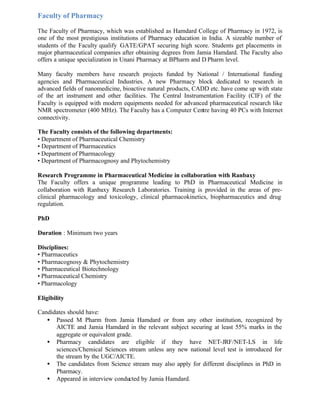 Faculty of Pharmacy
The Faculty of Pharmacy, which was established as Hamdard College of Pharmacy in 1972, is
one of the most prestigious institutions of Pharmacy education in India. A sizeable number of
students of the Faculty qualify GATE/GPAT securing high score. Students get placements in
major pharmaceutical companies after obtaining degrees from Jamia Hamdard. The Faculty also
offers a unique specialization in Unani Pharmacy at BPharm and D Pharm level.
Many faculty members have research projects funded by National / International funding
agencies and Pharmaceutical Industries. A new Pharmacy block dedicated to research in
advanced fields of nanomedicine, bioactive natural products, CADD etc. have come up with state
of the art instrument and other facilities. The Central Instrumentation Facility (CIF) of the
Faculty is equipped with modern equipments needed for advanced pharmaceutical research like
NMR spectrometer (400 MHz). The Faculty has a Computer Centre having 40 PCs with Internet
connectivity.
The Faculty consists of the following departments:
• Department of Pharmaceutical Chemistry
• Department of Pharmaceutics
• Department of Pharmacology
• Department of Pharmacognosy and Phytochemistry
Research Programme in Pharmaceutical Medicine in collaboration with Ranbaxy
The Faculty offers a unique programme leading to PhD in Pharmaceutical Medicine in
collaboration with Ranbaxy Research Laboratories. Training is provided in the areas of pre-
clinical pharmacology and toxicology, clinical pharmacokinetics, biopharmaceutics and drug
regulation.
PhD
Duration : Minimum two years
Disciplines:
• Pharmaceutics
• Pharmacognosy & Phytochemistry
• Pharmaceutical Biotechnology
• Pharmaceutical Chemistry
• Pharmacology
Eligibility
Candidates should have:
• Passed M Pharm from Jamia Hamdard or from any other institution, recognized by
AICTE and Jamia Hamdard in the relevant subject securing at least 55% marks in the
aggregate or equivalent grade.
• Pharmacy candidates are eligible if they have NET-JRF/NET-LS in life
sciences/Chemical Sciences stream unless any new national level test is introduced for
the stream by the UGC/AICTE.
• The candidates from Science stream may also apply for different disciplines in PhD in
Pharmacy.
• Appeared in interview conducted by Jamia Hamdard.
 