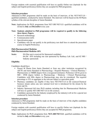Foreign students with essential qualification will have to qualify Online test (Aptitude for the
subject and English proficiency) before they are accepted for PhD programme.
Selection procedure
Admission to PhD programme shall be made on the basis of interview, of the NET/NET-LS -
qualified candidates, conducted by Jamia Hamdard. The interview will be based on the M Pharm
syllabus of the relevant discipline of Jamia Hamdard.
Note: Applications for Ph.D. programme from NET-JRF/NET-LS -qualified candidates will be
invited in July and December every year.
Note: Students admitted to PhD programme will be required to qualify in the following
three theory Papers.
• Research methodology
• Communication skills
• Specialization paper
• Candidates who do not qualify in the proficiency test shall have to attend the prescribed
course in English Proficiency
PhD-Pharmaceutical Medicine
PhD-Pharmaceutical Medicine-SFS
Seats: 04 (One seat is reserved for Sponsored candidate)
: 06 (04 –SFS including one seat sponsored by Ranbaxy Lab. Ltd.; and 02 NRI /
Industry sponsored)
Eligibility
Candidates should have
• Passed M Pharm from Jamia Hamdard or from any other institution recognized by
AICTE and Jamia Hamdard in Pharmacology / Hospital Pharmacy / Clinical Pharmacy /
Pharmaceutics or MBBS degree from a recognized institution. Preference will be given to
MD / DNB degree holders in Pharmacology / Medicine / Clinical Pharmacology.
Candidates with MSc degree in Pharmacology may also be considered. The required
percentage is 55% in aggregate in the relevant subject or equivalent grade.
• Pharmacy candidates are eligible if they have NET/NET-LS in life sciences/Chemical
Sciences stream unless any new national level test is introduced for the stream by the
UGC/AICTE.
• Industry Sponsored full time Ph.D students including that for Pharmaceutical Medicine
will have to qualify NET-JRF/NET-LS in life sciences.
• Candidates sponsored by the Industry (employed by the industry) will sit for a special test
conducted by Jamia Hamdard.
Selection procedure
Admission to PhD programme shall be made on the basis of interview of the eligible candidates
conducted by Jamia Hamdard.
Foreign students with essential qualification will have to qualify Online test (Aptitude for the
subject and English proficiency) before they are accepted for PhD programme.
Note: Applications for Ph.D. programme from NET-JRF/NET-LS -qualified candidates will be
invited in July and December every year.
 