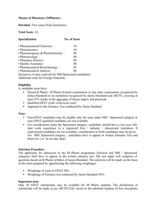 Master of Pharmacy (MPharm.)
Duration :Two years (Four Semesters)
Total Seats : 63
Specialization No. of Seats
• Pharmaceutical Chemistry : 10
• Pharmaceutics 10
• Pharmacognosy & Phytochemistry : 08
• Pharmacology : 08
• Pharmacy Practice: 08
• Quality Assurance: 08
• Pharmaceutical Biotechnology : 05
• Pharmaceutical Analysis : 06
(Inclusive of seats reserved for NRI/Sponsored candidates)
Additional seats for Foreign Nationals.
Eligibility
A candidate must have:
• Passed B Pharm / B Pharm (Unani) examination or any other examination recognized by
Jamia Hamdard or an institution recognized by Jamia Hamdard and AICTE, securing at
least 55% marks in the aggregate of theory papers and practicals.
• Qualified GPAT (with valid score card)
• Appeared in the Entrance Test conducted by Jamia Hamdard
Note:
• Non-GPAT candidates may be eligible only for seats under NRI / Sponsored category in
case GPAT qualified candidates are not available.
• For consideration under the Sponsored category, candidates should have a two year full-
time work experience in a registered firm / industry / educational institution. If
experienced candidates are not available, consideration to fresh candidates may be given.
For NRI/ Sponsored category, candidates have to appear in written Entrance Test and
Interview ( to be on later date)
Selection Procedure
The applicants for admission to the M Pharm programme (General and NRI / Sponsored
category) shall have to appear in the written entrance test. The test paper will comprise of
questions based on B Pharm syllabus of Jamia Hamdard. The selection will be made on the basis
of the merit prepared by apportioning the following weightages:
• Weightage of score in GPAT 50%
• Weightage of Entrance test conducted by Jamia Hamdard 50%.
Important note:
Only 26 GPAT scholarships may be available for M Pharm students. The distribution of
scholarship will be made as per AICTE/UGC norms to the admitted students of four disciplines
 