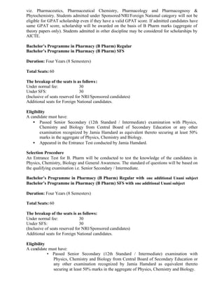 viz. Pharmaceutics, Pharmaceutical Chemistry, Pharmacology and Pharmacognosy &
Phytochemistry. Students admitted under Sponsored/NRI/Foreign National category will not be
eligible for GPAT scholarship even if they have a valid GPAT score. If admitted candidates have
same GPAT score, scholarship will be awarded on the basis of B Pharm marks (aggregate of
theory papers only). Students admitted in other discipline may be considered for scholarships by
AICTE.
Bachelor’s Programme in Pharmacy (B Pharm) Regular
Bachelor’s Programme in Pharmacy (B Pharm) SFS
Duration: Four Years (8 Semesters)
Total Seats: 60
The breakup of the seats is as follows:
Under normal fee: 30
Under SFS: 30
(Inclusive of seats reserved for NRI/Sponsored candidates)
Additional seats for Foreign National candidates.
Eligibility
A candidate must have:
• Passed Senior Secondary (12th Standard / Intermediate) examination with Physics,
Chemistry and Biology from Central Board of Secondary Education or any other
examination recognized by Jamia Hamdard as equivalent thereto securing at least 50%
marks in the aggregate of Physics, Chemistry and Biology.
• Appeared in the Entrance Test conducted by Jamia Hamdard.
Selection Procedure
An Entrance Test for B. Pharm will be conducted to test the knowledge of the candidates in
Physics, Chemistry, Biology and General Awareness. The standard of questions will be based on
the qualifying examination i.e. Senior Secondary / Intermediate.
Bachelor’s Programme in Pharmacy (B Pharm) Regular with one additional Unani subject
Bachelor’s Programme in Pharmacy (B Pharm) SFS with one additional Unani subject
Duration: Four Years (8 Semesters)
Total Seats: 60
The breakup of the seats is as follows:
Under normal fee: 30
Under SFS: 30
(Inclusive of seats reserved for NRI/Sponsored candidates)
Additional seats for Foreign National candidates.
Eligibility
A candidate must have:
• Passed Senior Secondary (12th Standard / Intermediate) examination with
Physics, Chemistry and Biology from Central Board of Secondary Education or
any other examination recognized by Jamia Hamdard as equivalent thereto
securing at least 50% marks in the aggregate of Physics, Chemistry and Biology.
 