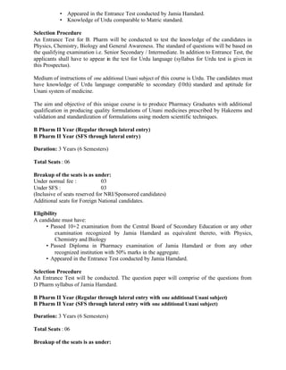 • Appeared in the Entrance Test conducted by Jamia Hamdard.
• Knowledge of Urdu comparable to Matric standard.
Selection Procedure
An Entrance Test for B. Pharm will be conducted to test the knowledge of the candidates in
Physics, Chemistry, Biology and General Awareness. The standard of questions will be based on
the qualifying examination i.e. Senior Secondary / Intermediate. In addition to Entrance Test, the
applicants shall have to appear in the test for Urdu language (syllabus for Urdu test is given in
this Prospectus).
Medium of instructions of one additional Unani subject of this course is Urdu. The candidates must
have knowledge of Urdu language comparable to secondary (10th) standard and aptitude for
Unani system of medicine.
The aim and objective of this unique course is to produce Pharmacy Graduates with additional
qualification in producing quality formulations of Unani medicines prescribed by Hakeems and
validation and standardization of formulations using modern scientific techniques.
B Pharm II Year (Regular through lateral entry)
B Pharm II Year (SFS through lateral entry)
Duration: 3 Years (6 Semesters)
Total Seats : 06
Breakup of the seats is as under:
Under normal fee : 03
Under SFS : 03
(Inclusive of seats reserved for NRI/Sponsored candidates)
Additional seats for Foreign National candidates.
Eligibility
A candidate must have:
• Passed 10+2 examination from the Central Board of Secondary Education or any other
examination recognized by Jamia Hamdard as equivalent thereto, with Physics,
Chemistry and Biology
• Passed Diploma in Pharmacy examination of Jamia Hamdard or from any other
recognized institution with 50% marks in the aggregate.
• Appeared in the Entrance Test conducted by Jamia Hamdard.
Selection Procedure
An Entrance Test will be conducted. The question paper will comprise of the questions from
D Pharm syllabus of Jamia Hamdard.
B Pharm II Year (Regular through lateral entry with one additional Unani subject)
B Pharm II Year (SFS through lateral entry with one additional Unani subject)
Duration: 3 Years (6 Semesters)
Total Seats : 06
Breakup of the seats is as under:
 