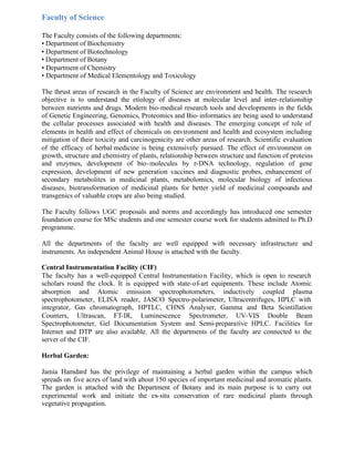 Faculty of Science
The Faculty consists of the following departments:
• Department of Biochemistry
• Department of Biotechnology
• Department of Botany
• Department of Chemistry
• Department of Medical Elementology and Toxicology
The thrust areas of research in the Faculty of Science are environment and health. The research
objective is to understand the etiology of diseases at molecular level and inter-relationship
between nutrients and drugs. Modern bio-medical research tools and developments in the fields
of Genetic Engineering, Genomics, Proteomics and Bio-informatics are being used to understand
the cellular processes associated with health and diseases. The emerging concept of role of
elements in health and effect of chemicals on environment and health and ecosystem including
mitigation of their toxicity and carcinogenicity are other areas of research. Scientific evaluation
of the efficacy of herbal medicine is being extensively pursued. The effect of environment on
growth, structure and chemistry of plants, relationship between structure and function of proteins
and enzymes, development of bio-molecules by r-DNA technology, regulation of gene
expression, development of new generation vaccines and diagnostic probes, enhancement of
secondary metabolites in medicinal plants, metabolomics, molecular biology of infectious
diseases, biotransformation of medicinal plants for better yield of medicinal compounds and
transgenics of valuable crops are also being studied.
The Faculty follows UGC proposals and norms and accordingly has introduced one semester
foundation course for MSc students and one semester course work for students admitted to Ph.D
programme.
All the departments of the faculty are well equipped with necessary infrastructure and
instruments. An independent Animal House is attached with the faculty.
Central Instrumentation Facility (CIF)
The faculty has a well-equipped Central Instrumentation Facility, which is open to research
scholars round the clock. It is equipped with state-of-art equipments. These include Atomic
absorption and Atomic emission spectrophotometers, inductively coupled plasma
spectrophotometer, ELISA reader, JASCO Spectro-polarimeter, Ultracentrifuges, HPLC with
integrator, Gas chromatograph, HPTLC, CHNS Analyser, Gamma and Beta Scintillation
Counters, Ultrascan, FT-IR, Luminescence Spectrometer, UV-VIS Double Beam
Spectrophotometer, Gel Documentation System and Semi-preparative HPLC. Facilities for
Internet and DTP are also available. All the departments of the faculty are connected to the
server of the CIF.
Herbal Garden:
Jamia Hamdard has the privilege of maintaining a herbal garden within the campus which
spreads on five acres of land with about 150 species of important medicinal and aromatic plants.
The garden is attached with the Department of Botany and its main purpose is to carry out
experimental work and initiate the ex-situ conservation of rare medicinal plants through
vegetative propagation.
 