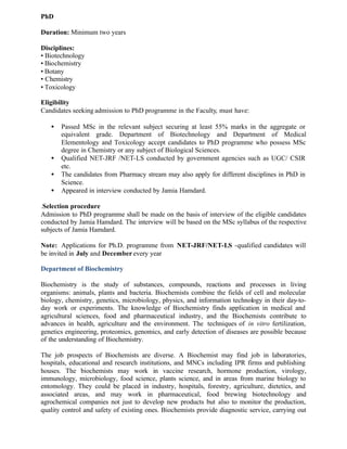 PhD
Duration: Minimum two years
Disciplines:
• Biotechnology
• Biochemistry
• Botany
• Chemistry
• Toxicology
Eligibility
Candidates seeking admission to PhD programme in the Faculty, must have:
• Passed MSc in the relevant subject securing at least 55% marks in the aggregate or
equivalent grade. Department of Biotechnology and Department of Medical
Elementology and Toxicology accept candidates to PhD programme who possess MSc
degree in Chemistry or any subject of Biological Sciences.
• Qualified NET-JRF /NET-LS conducted by government agencies such as UGC/ CSIR
etc.
• The candidates from Pharmacy stream may also apply for different disciplines in PhD in
Science.
• Appeared in interview conducted by Jamia Hamdard.
.Selection procedure
Admission to PhD programme shall be made on the basis of interview of the eligible candidates
conducted by Jamia Hamdard. The interview will be based on the MSc syllabus of the respective
subjects of Jamia Hamdard.
Note: Applications for Ph.D. programme from NET-JRF/NET-LS -qualified candidates will
be invited in July and December every year
Department of Biochemistry
Biochemistry is the study of substances, compounds, reactions and processes in living
organisms: animals, plants and bacteria. Biochemists combine the fields of cell and molecular
biology, chemistry, genetics, microbiology, physics, and information technology in their day-to-
day work or experiments. The knowledge of Biochemistry finds application in medical and
agricultural sciences, food and pharmaceutical industry, and the Biochemists contribute to
advances in health, agriculture and the environment. The techniques of in vitro fertilization,
genetics engineering, proteomics, genomics, and early detection of diseases are possible because
of the understanding of Biochemistry.
The job prospects of Biochemists are diverse. A Biochemist may find job in laboratories,
hospitals, educational and research institutions, and MNCs including IPR firms and publishing
houses. The biochemists may work in vaccine research, hormone production, virology,
immunology, microbiology, food science, plants science, and in areas from marine biology to
entomology. They could be placed in industry, hospitals, forestry, agriculture, dietetics, and
associated areas, and may work in pharmaceutical, food brewing biotechnology and
agrochemical companies not just to develop new products but also to monitor the production,
quality control and safety of existing ones. Biochemists provide diagnostic service, carrying out
 