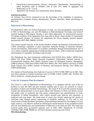 • Passed B.Sc in Instrumentation / Physics / Electronics / Biochemistry / Biotechnology or
allied disciplines such as B.Pharm with at least 55% marks in aggregate, and
Mathematics at 10 + 2 level.
• Appeared in the Entrance Test conducted by Jamia Hamdard.
Selection procedure
An Entrance Test will be conducted to test the knowledge of the candidates in electronics,
instrumentation, Computer Science, Biochemistry, Physics, Chemistry, Maths and Biology of
BSc level.
Department of Biotechnology
The Department offers two formal programmes of study, two year post-graduate course leading
to MSc in Biotechnology, one year PG Diploma in Biotechnological Techniques and doctoral
research leading to PhD degree. Besides, it also offers opportunity for post-doctoral research.
The faculty members of the department have been able to attract a large number of extramurally
funded research projects. At present, the department has eleven ongoing research projects
sponsored by DST, DBT, DRDO, AYUSH.
The current research interests of the faculty members include: development of biomolecules by
r-DNA technology, regulation of gene expression, molecular biology of infectious diseases,
vaccine development, enhancement of secondary metabolites through biotransformation and in
vitro culture, metabolic engineering of medicinal plants for better yield of medicinal compounds
and transgenic of vegetables, floriculture and oil crops.
The Department has inter-institutional collaboration with ICGEB (New Delhi), AIIMS (New
Delhi), NII (New Delhi), Dabur Research Foundation (Ghaziabad), National Institute of
Communicable Diseases (New Delhi), National Centre for Biological Sciences (Bangalore),
CDRI (Lucknow), TERI (New Delhi), IARI (New Delhi), JNU (New Delhi), University of Delhi
South Campus (New Delhi), Institute of Genomics and Interactive Biology (New Delhi) and
CDFD (Hyderabad).
The students of biotechnology have high rate of success in NET/ ICMR/ DBT test for JRF. They
have been selected in reputed institutions such as CCMB, CDFD, AIIMS, IISc, ICGEB, NII,
NCCS, NCBS etc., besides placements abroad.
Centre for Transgenic Plant Development
The Centre is a unit of Department of Biotechnology. It is equipped with the state of the art
facilities to train the PhD and post doctoral students and to carry out research in various
disciplines of plant and microbial biotechnology. The major R & D activities pursued includes
cloning and characterization of novel genes linked with tolerance to biotic and abiotic stresses
and quality traits of medicinal and crop plants; authentication and standardization of crude
components of herbal formulations; nano vehicle assisted gene delivery and expression in
medicinal and crop plants. The thrust areas of centre also include improving the quality of
medicinal crops through genetic engineering of metabolic pathways; in vivo and in vitro
conservation of medicinal plants; proteomics of host-pathogen interactions; development of easy,
rapid, sensitive, cost effective method for aflatoxigenic mould detection in the groundnut kernels
and soil; and identification and quantification of aflatoxins in the food and feed. The centre has
received grants from government agencies such as DST, DBT, Department of AYUSH,
CCRUM, CSIR, ICMR, DRDO etc. for R & D projects carried out at the Centre.
MSc-Biotechnology
 