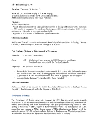 MSc-Biotechnology (SFS)
Duration : Two years ( 4 Semesters)
Seats : 40 (20* General Category + 20 SFS Category)
(*Inclusive of seats reserved of NRI/ Sponsored candidates)
Additional seats are available for Foreign Nationals.
Eligibility
A candidate must have:
• Passed BSc examination from a recognized University in Biological Sciences with a minimum
of 55% marks in aggregate. The candidate having passed BSc. (Agriculture) or BVSc with a
minimum of 55% marks in aggregate are also eligible.
• Appeared in the Entrance Test conducted by Jamia Hamdard.
Selection procedure
An Entrance Test will be conducted to test the knowledge of the candidates in Zoology, Botany,
Chemistry, Biochemistryand Molecular Biology of B.Sc. level.
Post Graduate Diploma in Biotechnological Techniques
Duration : One year ( 2 Semesters)
Seats : 12 (Inclusive of seats reserved for NRI / Sponsored candidates)
Additional seats are available for Foreign Nationals.
Eligibility : A candidate must have:
• Passed B.Sc. from a recognized university under 10+2+3 system with Biological sciences
and secured atleast 50% marks in the aggregate. The candidates have been passed B.Sc.
Agriculture or B.V.Sc. with a minimum of 50% marks in aggregate are also eligible.
• Appeared in the Entrance Test conducted by Jamia Hamdard.
Selection Procedure :
An Entrance Test will be conducted to test the knowledge of the candidates in Zoology, Botany,
Chemistry, Biochemistry and Molecular Biology of B.Sc. level.
Department of Botany
The Department of Botany came into existence in 1989, has developed strong research
programmes in the fields of stress physiology, structural & developmental botany, environmental
botany, medicobotany and plant biotechnology. The post-graduate teaching started in 1994
leading to the award of M.Sc. degree in Environmental Botany. The nomenclature of M.Sc.
course has been changed to M.Sc. Botany instead of M.Sc. (Environmental Botany) w.e.f. the
academic session 2009-10. A Post-graduate Diploma in Environmental Monitoring and Impact
Assessment is also run bythe department through distance mode of learning.
 