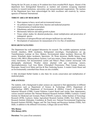 During the last 20 years, as many as 56 students have been awarded Ph.D. degree. Alumni of the
department have distinguished themselves as teachers and scientists occupying important
position in research institutions, universities and non-governmental organizations. The teachers
of the Department have been acknowledged for their excellence and creativity by various
agencies of National /International.
THRUST AREA OF RESEARCH
• Plant response to heavy metal and environmental stresses
• Air pollution impact on plant form, function and medicinal properties
• Characterization of medicinal plants
• Ethnobotany and plant systematics
• Meristematic behavior and radial growth in plants
• Tissue culture studies for alkaloid production, clonal multiplication and preservation of
endangered species
• Proteomics of nitrogen-efficient and nitrogen-inefficient rice and wheat
• Development of nanosensors for measurement of in vivo flux of metabolites
RESEARCH FACILITIES
The Department has well equipped laboratories for research. The available equipments include
Growth chambers, BOD incubators, Refrigerated microfuges, Electrophoresis set up,
Transilluminator Laminar air flow, Shakers, Environmental shaker incubator, Microven, PH
meters, Waterbath shaker incubators, Spectronic- 20, Water deionizer, Muffle furnace, Deep
freezer (-80), IRGA (Photosynthesis System), Leaf area meters, Flame photometer, Sliding and
rotary microtomes, Gel documentation system and Nikon’s Phase contrast microscope with
photography attachment, Weather station attached with gas monitoring sensors,
Spectrophotometers, Leaf Area Meter, Chlorophyll Flourometer, Plant Canopy Analyzer,
Rotavapor, Sound Level Meter and Gas & Dust Analysing System. A modest Green House and
an Environmentally controlled Glass House are also available.
A fully developed Herbal Garden is also there for ex-situ conservation and multiplication of
medicinal plants.
JOB AVENUES
The students, with a background in plant sciences are expected to find opportunities in different
organizations such as Department of Science & Technology (DST), Department of
Biotechnology (DBT), Department of Environment & (DOEn), Council of Scientific &
Industrial Research (CSIR), Central Pollution Control Board (and similar State departments),
various research institutes like National Botanical Research Institute (NBRI), Lucknow; Central
Institute for Medicinal and Aromatic Plants (CIMAP), Lucknow; Indian Institute of Toxicology
Research (IITR), Lucknow; Indian Agricultural Research Institute (IARI), New Delhi; Forest
Research Institute (Dehradun, Coimbatore & Peechi etc), National Environmental Engineering
Research Institute (NEERI), Nagpur; and The Tata Energy and Resources Institute (TERI), New
Delhi, in addition to the different Universities, Colleges and several NGOs.
MSc Botany
MSc-Botany (SFS)
Duration: Two years (Four semesters)
 