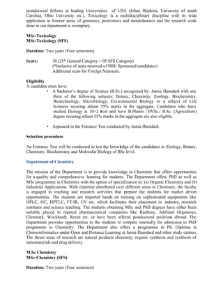 postdoctoral fellows in leading Universities of USA (Johns Hopkins, University of south
Carolina, Ohio University etc.). Toxicology is a multidisciplinary discipline with its wide
application in frontier areas of genomics, proteomics and metalobomics and the research work
done in our department is exemplary.
MSc-Toxicology
MSc-Toxicology (SFS)
Duration: Two years (Four semesters)
Seats: 30 (25* General Category + 05 SFS Category)
(*Inclusive of seats reserved of NRI/ Sponsored candidates)
Additional seats for Foreign Nationals.
Eligibility
A candidate must have:
• A bachelor’s degree of Science (B.Sc.) recognized by Jamia Hamdard with any
three of the following subjects: Botany, Chemistry, Zoology, Biochemistry,
Biotechnology, Microbiology, Environmental Biology or a subject of Life
Sciences securing atleast 55% marks in the aggregate. Candidates who have
studied Biology at 10+2 level and have B.Pharm / BVSc./ B.Sc. (Agriculture)
degree securing atleast 55% marks in the aggregate are also eligible.
• Appeared in the Entrance Test conducted by Jamia Hamdard.
Selection procedure
An Entrance Test will be conducted to test the knowledge of the candidates in Zoology, Botany,
Chemistry, Biochemistry and Molecular Biology of BSc level.
Department of Chemistry
The mission of the Department is to provide knowledge in Chemistry that offers opportunities
for a quality and comprehensive learning for students. The Department offers PhD as well as
MSc programme in Chemistry with the option of specialization in: (a) Organic Chemistry and (b)
Industrial Applications. With expertise distributed over different areas in Chemistry, the faculty
is engaged in teaching and research activities that prepare the students for market driven
opportunities. The students are imparted hands on training on sophisticated equipments like
HPLC, GC, HPTLC, FT-IR, UV etc. which facilitates their placement in industry, research
institutes and science teaching. The students obtaining MSc and PhD degrees have either been
suitably placed in reputed pharmaceutical companies like Ranbaxy, Jubiliant Organosys,
Glenmark, Wockhardt, Rexin etc. or have been offered postdoctoral positions abroad. The
Department provides opportunities to the students to compete internally for admission to PhD
programme in Chemistry. The Department also offers a programme in PG Diploma in
Chemoinformatics under Open and Distance Learning at Jamia Hamdard and other study centres.
The thrust areas of research are natural products chemistry, organic synthesis and synthesis of
nanomaterials and drug delivery.
M.Sc Chemistry
MSc-Chemistry (SFS)
Duration: Two years (Four semesters)
 