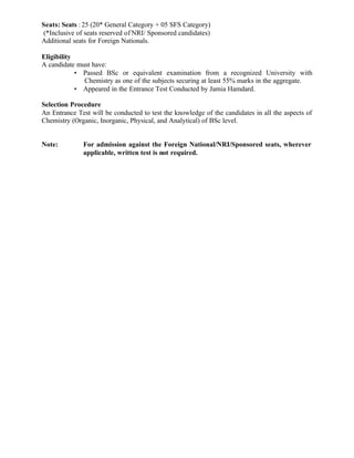 Seats: Seats : 25 (20* General Category + 05 SFS Category)
(*Inclusive of seats reserved of NRI/ Sponsored candidates)
Additional seats for Foreign Nationals.
Eligibility
A candidate must have:
• Passed BSc or equivalent examination from a recognized University with
Chemistry as one of the subjects securing at least 55% marks in the aggregate.
• Appeared in the Entrance Test Conducted by Jamia Hamdard.
Selection Procedure
An Entrance Test will be conducted to test the knowledge of the candidates in all the aspects of
Chemistry (Organic, Inorganic, Physical, and Analytical) of BSc level.
Note: For admission against the Foreign National/NRI/Sponsored seats, wherever
applicable, written test is not required.
 