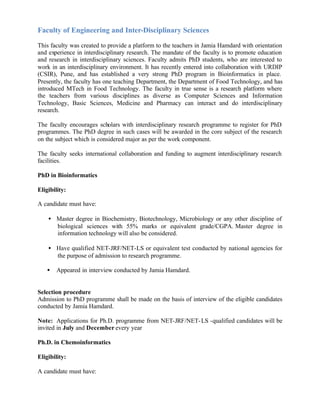 Faculty of Engineering and Inter-Disciplinary Sciences
This faculty was created to provide a platform to the teachers in Jamia Hamdard with orientation
and experience in interdisciplinary research. The mandate of the faculty is to promote education
and research in interdisciplinary sciences. Faculty admits PhD students, who are interested to
work in an interdisciplinary environment. It has recently entered into collaboration with URDIP
(CSIR), Pune, and has established a very strong PhD program in Bioinformatics in place.
Presently, the faculty has one teaching Department, the Department of Food Technology, and has
introduced MTech in Food Technology. The faculty in true sense is a research platform where
the teachers from various disciplines as diverse as Computer Sciences and Information
Technology, Basic Sciences, Medicine and Pharmacy can interact and do interdisciplinary
research.
The faculty encourages scholars with interdisciplinary research programme to register for PhD
programmes. The PhD degree in such cases will be awarded in the core subject of the research
on the subject which is considered major as per the work component.
The faculty seeks international collaboration and funding to augment interdisciplinary research
facilities.
PhD in Bioinformatics
Eligibility:
A candidate must have:
• Master degree in Biochemistry, Biotechnology, Microbiology or any other discipline of
biological sciences with 55% marks or equivalent grade/CGPA. Master degree in
information technology will also be considered.
• Have qualified NET-JRF/NET-LS or equivalent test conducted by national agencies for
the purpose of admission to research programme.
• Appeared in interview conducted by Jamia Hamdard.
Selection procedure
Admission to PhD programme shall be made on the basis of interview of the eligible candidates
conducted by Jamia Hamdard.
Note: Applications for Ph.D. programme from NET-JRF/NET-LS -qualified candidates will be
invited in July and December every year
Ph.D. in Chemoinformatics
Eligibility:
A candidate must have:
 