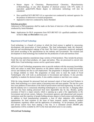 • Master degree in Chemistry, Pharmacetiuical Chemistry, Phytochemistry
or Biotechnology, or any other discipline of chemical sciences with 55% marks or
equivalent grade/CGPA. Master degree in information technology will also be
considered.
• Have qualified NET-JRF/NET-LS or equivalent test conducted by national agencies for
the purpose of admission to research programme.
• Appeared in interview conducted by Jamia Hamdard.
Selection procedure
Admission to PhD programme shall be made on the basis of interview of the eligible candidates
conducted by Jamia Hamdard.
Note: Applications for Ph.D. programme from NET-JRF/NET-LS -qualified candidates will be
invited in July and December every year.
Department of Food Technology
Food technology is a branch of science in which the food science is applied in processing,
development and preservation of food products. The food technologists study the chemical,
physical and microbiological makeup of the food. The food is processed, preserved, packaged
and stored according to the specifications by the industry and Government. The research and
development in food technology has resulted into the production of safe and nutritious food
The processing industries manufacture large varieties of food products. They include the primary
foods like rice and wheat products, oil, sugar and pulses. They are processed to convert into
edible form. Food technology courses can be a good career option.
M.Tech in Food Technology programme aims to provide students with the necessary knowledge,
skills and values to make them attractive on the labour market not only in both Government
service and industry but also as self employment. The programme is designed with local as well
as foreign students in mind. The programme of study aims to meet the needs of Food
Technologists who will work as professionals in Government and industry. It also provides
eligibility to students for doctoral studies. It also enables students to start their own venture.
With the rising demand for processed food and increased export of food and food Products in
India, food technology as a career option is becoming more and more popular. The last few years
have seen plethora of innovations in the field of preservations and food engineering. So much, so
that the industry now is voraciously absorbing technologists at a very fast rate. A changing urban
life style has been making processed food more dependable day by day. Besides, quality
assurance of food is a major concern, which is opening up a quite a few opportunities in the
Government and private sectors. Industry, Government agencies and educational and research
institutions need the expertise of people holding advance degree in food science and technology.
In addition to food manufacturing companies, a host of other industries offer unlimited
opportunities for food scientists in the areas of basic research, quality assurance, product
development, regulatory affairs and the application of technology. As for prospects, the public
and private sectors have been making a bee line. It is estimated around 200,000 jobs
opportunities will be available by 2015 in the food and allied sector in our country.
MTech-Food Technology
 