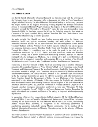 CHANCELLOR
MR. SAIYID HAMID
Mr. Saiyid Hamid, Chancellor of Jamia Hamdard, has been involved with the activities of
the University from its very inception. After relinquishing his office as Vice-Chancellor of
Aligarh Muslim University, he joined Hamdard Education Society as its Secretary, prepared
the project report for the targeted University welding together the different institutions
already in existence in Hamdard Nagar, processed the proposal in the relevant Ministries and
ultimately secured the “Deemed to be University” status for what was designated as Jamia
Hamdard (1989). He has been engaged in licking the fledgling university into shape as
Chairman of the Jamia Hamdard Society and as Chancellor. The Vice Chancellors of Jamia
Hamdard have been looking to him for guidance.
As social activist, Mr. Hamid has been leading country-wide drives for literacy and
education, health and hygiene, communal harmony and social reform. As Secretary,
Hamdard Education Society, he has been associated with the management of two Senior
Secondary Schools and one Primary School. In that capacity he has also set up and guided
two coaching institutes, namely Hamdard Study Circle and Hamdard Coaching Centre.
Through his efforts 231 candidates have so far made the grade in the civil services
examination conducted by U.P.S.C. Other activities conducted under the Hamdard
Education Society are a Talent Search-cum-Scholarship Scheme, Surveys of Muslim
Managed Schools, Colleges and Madarsas. He is taking active part in modernization of
Madarsas both in respect of curriculum and pedagogy. He was a member of the Central
Waqf Committee and Executive Vice President of Maulana Azad Education Foundation.
From time to time Government of India has been consulting him on matters relating to
minorities. He worked as Member of Prime Minister’s High Level Committee on the Social,
Economic and Educational Status of the Muslim Community headed by Justice Sachar. He
served as a member of a High Level Committee set up on education by Ministry of Human
Resource Development. Mr. Hamid was also Chairman of the Group of Vice Chancellors set
up by the Oversight Committee on quota for OBC in universities and other institutions of
higher learning funded by Government of India. He was Chairman of the Committee
constituted by the Ministry of Minority Affairs to examine the feasibility of establishing
three Muslim universities with minority character. He is a recipient of Sir Syed Ahmad Khan
Award on education (2001) by American Federation of Muslims of Indian Origin (USA &
Canada). Another prestigious recognition conferred on him was “Al-Ameen All India
Community Leadership Award” (2002) by Al-Ameen Educational Society, Bangalore for
social, educational and economic upliftment of the society at large and Muslim community
in particular.
In recognition of the services rendered in the field of education, Mr Saiyid Hamid has been
conferred D.Litt. (Honoris Causa) by Maulana Abul Kalam Azad National Urdu University.
Recently he has been awarded the First Maulana Abul Kalam Azad Award, instituted by
Andhra Pradesh Urdu Academy, in recognition of his outstanding contribution in
popularizing education particularly among Muslim community. He is member of the
National Monitoring Committee on Minority Education set up by the Ministry of Human
Resource Development.
He is the Chairman of Human Welfare Foundation. A collection of essays entitled “Saiyid
Hamid-Muslim Face of India”, to which 25 eminent persons contributed, was released by
 