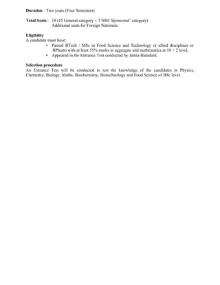 Duration : Two years (Four Semesters)
Total Seats : 18 (15 General category + 3 NRI/ Sponsored’ category)
Additional seats for Foreign Nationals.
Eligibility
A candidate must have:
• Passed BTech / MSc in Food Science and Technology or allied disciplines or
BPharm with at least 55% marks in aggregate and mathematics at 10 + 2 level,
• Appeared in the Entrance Test conducted by Jamia Hamdard.
Selection procedure
An Entrance Test will be conducted to test the knowledge of the candidates in Physics,
Chemistry, Biology, Maths, Biochemistry, Biotechnology and Food Science of BSc level.
 