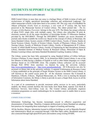 STUDENTS SUPPORT FACILITIES
HAKIM MOHAMMED SAID LIBRARY
HMS Central Library in more than one sense is a heritage library of Delhi in terms of rarity and
exclusiveness of highly specialized knowledge collection and architectural Landscape. The
oldest manuscript in Kufic script dates back to ten century AD. The only copy of al-Mudkhal Ila
Ahkam al-Nujoom (Arabic book on Astrology), a rare work of 3rd
century AH, has been
preserved in the Manuscript Section of Central Library. The oldest printed title – The Six
Voyages of John Baptista Travernier- belongs to the year 1678. The library has unique collection
of about 91451 single titles with multiple copies. The Library also subscribes 58 print &
electronic journals on all the major disciplines of knowledge besides 23 E-Resource database
provided by the INFLIBNET. Through the INFLIBNET members can access thousands of
journals and e-books available the world over. Based on the concept of Library at Doorsteps, the
Jamia Hamdard Library System consists of HMS Central Library, Faculty of Islamic Studies &
Social Sciences Library, Faculty of Science Library, Faculty of Pharmacy Library, Faculty of
Nursing Library, Faculty of Medicine (Unani) Library, Faculty of Management & IT Library,
Faculty of Allied Health Sciences Library, Faculty of Engineering & Inter-disciplinary Sciences
Library, Hamdard Institute of Medical Science & Research Library, Directorate of Open &
Distance Learning Library and Jamia Hamdard Residential Coaching Academy Library.
The Library system has been fully automated by using Standard Edition of LibSys Software
(Version 4 Release 5) since January 2004. To its distinction HMS Central Library is one of the
few libraries in India having a database of English as well as other Indian languages on a single
interface based on LS UNICODE client. The complete Library collection can be accessed
through Web OPAC from anywhere via Internet by using the university websites
http://www.jamiahamdard.ac.in ; http://www.jamiahamdard.edu All E-Resources can also be
accessed via library link on the university websites. A separate E-Information & Resource Centre
is being established on the principle of Single Window System in the HMS Central Library. It
will function as the central access point for all the electronic resources like E-Journals &
Databases, E-Books, E-theses, Digitized Manuscripts, etc. With a view to meeting the demand
of Information Commons, the library is likely to provide its users a Single Desk Access to all the
Information about Jamia Hamdard.
As a part of its commitment to provide maximum utility services to its users, particularly
students, the library extends facilities like loan books from Book Bank, separate Text Book &
Reference Services, Inter-Library Loan etc. The Central Library periodically organizes
orientation programmes on search methodologies for its members users to enable them to access
e-resources.
COMPUTER CENTRE
Information Technology has become increasingly crucial to effective acquisition and
dissemination of knowledge. Therefore, Computer professionals in Jamia Hamdard are adopting
best practices for integrating these technologies in support of teaching and learning.
All the faculties, libraries, laboratories located in different buildings as well as Majeedia Hospital
and Administrative Block are connected through 1 GB fiber Optic cables. Residential areas are
also connected through high-speed RAS ports and modems using existing EPABX.
 