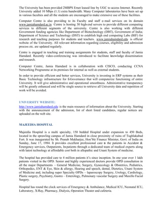 The University has been provided 2MBPS Ernet leased line by UGC to access Internet. Recently
University added 10 Mbps (1.1) extra bandwidth. Many Computer laboratories have been set up
in various faculties and all the students are encouraged to make extensive use of these facilities.
Computer Centre is also providing to its Faculty and staff e-mail services on its domain
www.jamiahamdard.ac.in Centre is hosting 30 high-end servers to provide different computing
services to different segments of the university. Centre is also working with different
Government funding agencies like Department of Biotechnology (DBT), Government of India;
Department of Science and Technology (DST) to establish high end computing Labs (BIF) for
research and teaching purposes for students and teachers. www.jamiahamdard.edu is official
website of the University. All relevant information regarding courses, eligibility and admission
process etc. are updated regularly.
Centre is engaged in teaching and training assignments for students, staff and faculty of Jamia
Hamdard. Recently video-conferencing was introduced to facilitate knowledge dissemination
and research.
Computer Centre, Jamia Hamdard is in collaboration with CISCO, conducting CCNA
Networking Programme at its premises for internal as well as external students.
In order to provide efficient and better services, University is investing in ERP systems as their
Basic Technology infrastructure for E-Governance that will computerize functioning of entire
University. It will give administrative and operational smoothness. Administrative transparency
will be greatly enhanced and will be single source to retrieve all University data and repetition of
work will be avoided.
UNIVERSITY WEBSITE:
http://www.jamiahamdard.edu is the main resource of information about the University. Starting
with the announcement of the admission, list of short listed candidates, regular notices are
uploaded on the web site.
MAJEEDIA HOSPITAL
Majeedia Hospital is a multi specialty, 150 bedded Hospital under expansion to 450 Beds,
located in the sprawling campus of Jamia Hamdard in close proximity of ruins of Tughlakabad
Fort. It was inaugurated by Sh. Pranab Mukharjee, Hon’ble Finance Minister, Govt. of India on
Sunday, June 17, 1984. It provides excellent professional care to the patients in Accident &
Emergency services, Outpatients, In-patients through a dedicated team of medical experts along
with latest technology at affordable cost both in allopathic and Unani System of medicine.
The hospital has provided care to 4 million patients it’s since inception. In one year over 1 lakh
patients visited in the OPD. Senior and highly experienced doctors provide OPD consultation in
all the major Departments – General Medicine, Surgery, Gynecology & Obstetrics, Pediatrics,
Orthopedics, ENT & Eye, Skin & allergy, Hearing and speech, dental, Dietetics, Unani System
of Medicine and, including super Specialty OPDs – laparoscopy Surgery, Urology, Cardiology,
Plastic surgery, Psychiatry, Gastro – Enterology, Pulmonary vascular Surgery and Maxillo Facial
Surgery.
Hospital has round the clock services of Emergency & Ambulance, Medical ICU, Neonatal ICU,
Laboratory, X-Ray, Pharmacy, Dialysis, Operation Theater and cafeteria.
 