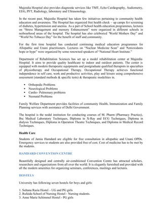 Majeedia Hospital also provides diagnostic services like TMT, Echo Cardiography, Audiometry,
EEG, PFT, Radiology, laboratory and Ultrasonology.
In the recent past, Majeedia Hospital has taken few initiatives pertaining to community health
education and awareness. The Hospital has organized free health check – up camps for screening
of diabetes, hypertension and anemia. As a part of School health education programmes, lectures
on “Stress Management and memory Enhancement” were organized in different schools in
neibourhood areas of the hospital. The hospital has also celebrated “World Mothers Day” and
“World No Tobacco Day” for the benefit of staff and community.
For the first time hospital has conducted continuing medical education programmes for
Allopathic and Unani practitioners. Lectures on “Nuclear Medicine Scan” and “Antioxidants
hope or hype” were organized by some renowned speakers of “National Heart Institute.”
Department of Rehabilitation Sciences has set up a model rehabilitation center at Majeedia
Hospital. It aims to provide quality healthcare to indoor and outdoor patients. The center is
equipped with modern therapeutic equipments and postgraduate qualified therapists in specialties
of physiotherapy and Occupational Therapy. Occupational Therapy achieves functional
independence in self care, work and productive activities, play and leisure using comprehensive
assessment (standard methods & specific tests) & therapeutic modalities in.
• Orthopedic Problems
• Neurological Problems
• Cardio- Pulmonary problems
• Neonatal Problems
Family Welfare Department provides facilities of community Health, Immunization and Family
Planning services with assistance of Delhi Government.
The hospital is the nodal institution for conducting courses of M. Pharm (Pharmacy Practice),
Bsc Medical Laboratory Techniques, Diploma in X-Ray and ECG Techniques, Diploma in
dialysis Techniques, Diploma in Operation Theatre Techniques, and Diploma in Medical Record
Techniques.
Health Care
Students of Jamia Hamdard are eligible for free consultation in allopathic and Unani OPDs.
Emergency services to students are also provided free of cost. Cost of medicine has to be met by
the students.
HAMDARD CONVENTION CENTRE
Beautifully designed and centrally air-conditioned Convention Centre has attracted scholars,
researchers and organizations from all over the world. It is elegantly furnished and provided with
all the modern amenities for organizing seminars, conferences, meetings and lectures.
HOSTELS
University has following seven hostels for boys and girls:
1. Sultana Razia Hostel - UG and PG girls
2. Rufaida School of Nursing Hostel - Nursing students.
3. Anne Marie Schimmel Hostel - PG girls
 