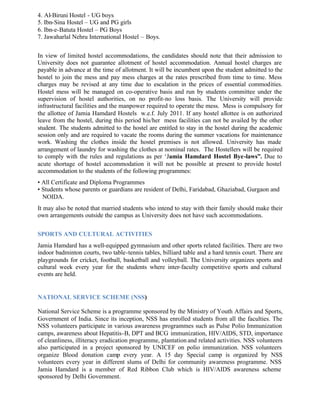 4. Al-Biruni Hostel - UG boys
5. Ibn-Sina Hostel – UG and PG girls
6. Ibn-e-Batuta Hostel – PG Boys
7. Jawaharlal Nehru International Hostel – Boys.
In view of limited hostel accommodations, the candidates should note that their admission to
University does not guarantee allotment of hostel accommodation. Annual hostel charges are
payable in advance at the time of allotment. It will be incumbent upon the student admitted to the
hostel to join the mess and pay mess charges at the rates prescribed from time to time. Mess
charges may be revised at any time due to escalation in the prices of essential commodities.
Hostel mess will be managed on co-operative basis and run by students committee under the
supervision of hostel authorities, on no profit-no loss basis. The University will provide
infrastructural facilities and the manpower required to operate the mess. Mess is compulsory for
the allottee of Jamia Hamdard Hostels w.e.f. July 2011. If any hostel allottee is on authorized
leave from the hostel, during this period his/her mess facilities can not be availed by the other
student. The students admitted to the hostel are entitled to stay in the hostel during the academic
session only and are required to vacate the rooms during the summer vacations for maintenance
work. Washing the clothes inside the hostel premises is not allowed. University has made
arrangement of laundry for washing the clothes at nominal rates. The Hostellers will be required
to comply with the rules and regulations as per ‘Jamia Hamdard Hostel Bye-laws”. Due to
acute shortage of hostel accommodation it will not be possible at present to provide hostel
accommodation to the students of the following programmes:
• All Certificate and Diploma Programmes
• Students whose parents or guardians are resident of Delhi, Faridabad, Ghaziabad, Gurgaon and
NOIDA.
It may also be noted that married students who intend to stay with their family should make their
own arrangements outside the campus as University does not have such accommodations.
SPORTS AND CULTURAL ACTIVITIES
Jamia Hamdard has a well-equipped gymnasium and other sports related facilities. There are two
indoor badminton courts, two table-tennis tables, billiard table and a hard tennis court. There are
playgrounds for cricket, football, basketball and volleyball. The University organizes sports and
cultural week every year for the students where inter-faculty competitive sports and cultural
events are held.
NATIONAL SERVICE SCHEME (NSS)
National Service Scheme is a programme sponsored by the Ministry of Youth Affairs and Sports,
Government of India. Since its inception, NSS has enrolled students from all the faculties. The
NSS volunteers participate in various awareness programmes such as Pulse Polio Immunization
camps, awareness about Hepatitis-B, DPT and BCG immunization, HIV/AIDS, STD, importance
of cleanliness, illiteracy eradication programme, plantation and related activities. NSS volunteers
also participated in a project sponsored by UNICEF on polio immunization. NSS volunteers
organize Blood donation camp every year. A 15 day Special camp is organized by NSS
volunteers every year in different slums of Delhi for community awareness programme. NSS
Jamia Hamdard is a member of Red Ribbon Club which is HIV/AIDS awareness scheme
sponsored by Delhi Government.
 