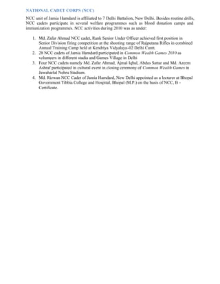 NATIONAL CADET CORPS (NCC)
NCC unit of Jamia Hamdard is affiliated to 7 Delhi Battalion, New Delhi. Besides routine drills,
NCC cadets participate in several welfare programmes such as blood donation camps and
immunization programmes. NCC activities during 2010 was as under:
1. Md. Zafar Ahmad NCC cadet, Rank Senior Under Officer achieved first position in
Senior Division firing competition at the shooting range of Rajputana Rifles in combined
Annual Training Camp held at Kendriya Vidyalaya-02 Delhi Cantt.
2. 28 NCC cadets of Jamia Hamdard participated in Common Wealth Games 2010 as
volunteers in different stadia and Games Village in Delhi
3. Four NCC cadets namely Md. Zafar Ahmad, Ajmal Iqbal, Abdus Sattar and Md. Azeem
Ashraf participated in cultural event in closing ceremony of Common Wealth Games in
Jawaharlal Nehru Stadium.
4. Md. Rizwan NCC Cadet of Jamia Hamdard, New Delhi appointed as a lecturer at Bhopal
Government Tibbia College and Hospital, Bhopal (M.P.) on the basis of NCC, B -
Certificate.
 