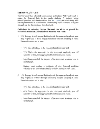STUDENTS AID FUND
The University has allocated some amount as Students Aid Fund which is
meant for financial help to the needy students. A student, whose
parents/guardians have income of less than Rs.15,000/- per month along with
his/her performance at examinations conducted by Jamia Hamdard is eligible
for applying for the assistance from this fund.
Guidelines for selecting Foreign Nationals for Grant of partial fee
concession/Financial Assistance from Students Aid Fund:
1. 25% discount in only annual Tuition fee of the concerned academic year
may be provided to those foreign nationality students studying at Jamia
Hamdard who secure at least:
• 75% class attendance in the concerned academic year end.
• 75% Marks (in aggregate) in the concerned academic year (if
semester system, then aggregate of both the semester exams)
• Must have passed all the subjects of the concerned academic year in
first attempt.
• Student must produce a certificate of poor financial condition
certified by the concerned Embassy of that Country in New Delhi.
2. 15% discount in only annual Tuition fee of the concerned academic year
may be provide to those foreign nationality students studying at Jamia
Hamdard who secure at least:
• 75% class attendance in the concerned academic year end.
• 65% Marks (in aggregate) in the concerned academic year (if
semester system, then aggregate of both the semester exams)
• Must have passed all the subjects of the concerned academic year in
first attempt.
 