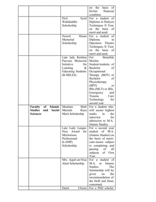 on the basis of
his/her financial
condition.
Prof. Syed
Wahiduddin
Scholarship
For a student of
Diploma in Dialysis
Techniques II Year
on the basis of
merit and need.
Noorul Hasan
Memorial
Scholarship
For a student of
Diploma in
Operation Theatre
Techniques II Year
on the basis of
merit and need.
Late lady Reshma
Parveen Memorial
Initiative for
Learning &
Educating Students
(R-MILES)
For Bonafide
Muslim
Student/students of
Bachelor of
Occupational
Therapy (BOT) or
Bachelor of
Physiotherapy
(BPT) or
BSc.(MLT) or BSc.
Emergency and
Trauma Care
Technology for
second year.
Faculty of Islamic
Studies and Social
Sciences
Maulana Shah
Mustafa Raza
Merit Scholarship
For a student who
will secure highest
marks in the
interview for
admission to M.A.
Islamic Studies
Late Lady Laiqan-
Nisa Award for
Meritorious
Professional
(LAMP)
Scholarship.
For a second year
student of M.A.
(Islamic Studies) on
the basis of merit-
cum-means subject
to completing and
passing of all
subjects of First
Year.
Mrs. Aquil-un-Nisa
Alam Scholarship.
For a student of
M.A. in Islamic
Studies. The
Scholarship will be
given on the
recommendation of
the HoD and Dean
concerned.
Darul Uloom For a PhD scholar
 