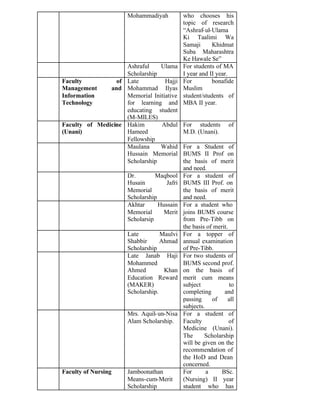 Mohammadiyah who chooses his
topic of research
“Ashraf-ul-Ulama
Ki Taalimi Wa
Samaji Khidmat
Suba Maharashtra
Ke Hawale Se”
Ashraful Ulama
Scholarship
For students of MA
I year and II year.
Faculty of
Management and
Information
Technology
Late Hajji
Mohammad Ilyas
Memorial Initiative
for learning and
educating student
(M-MILES)
For bonafide
Muslim
student/students of
MBA II year.
Faculty of Medicine
(Unani)
Hakim Abdul
Hameed
Fellowship
For students of
M.D. (Unani).
Maulana Wahid
Hussain Memorial
Scholarship
For a Student of
BUMS II Prof on
the basis of merit
and need.
Dr. Maqbool
Husain Jafri
Memorial
Scholarship
For a student of
BUMS III Prof. on
the basis of merit
and need.
Akhtar Hussain
Memorial Merit
Scholarsip
For a student who
joins BUMS course
from Pre-Tibb on
the basis of merit.
Late Maulvi
Shabbir Ahmad
Scholarship
For a topper of
annual examination
of Pre-Tibb.
Late Janab Haji
Mohammed
Ahmed Khan
Education Reward
(MAKER)
Scholarship.
For two students of
BUMS second prof.
on the basis of
merit cum means
subject to
completing and
passing of all
subjects.
Mrs. Aquil-un-Nisa
Alam Scholarship.
For a student of
Faculty of
Medicine (Unani).
The Scholarship
will be given on the
recommendation of
the HoD and Dean
concerned.
Faculty of Nursing Jamboonathan
Means-cum-Merit
Scholarship
For a BSc.
(Nursing) II year
student who has
 