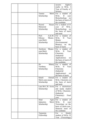 secures highest
marks in M.Sc. I
Year of Faculty of
Science.
Tasmia Merit
Scholarship
For a student of
M.Sc. II year
Biotechnology on
the basis of merit of
the candidate.
Noorul Hasan
Memorial
Scholarship
For a student of II
year of M.Sc.
Biotechnology on
the basis of merit
and need.
Prof. A.K.M.
Ghouse Means-
cum-Merit
Scholarship
For a student of
M.Sc. II Year
Botany
(Environmental
Botany), on the
basis of merit.
Anchrom Means-
cum-Merit
Scholarship
For a student of
M.Sc. II Year
Chemistry
(Industrial
Applications) on
the basis of merit of
the candidate.
Dr. Manoj
Varshney
Scholarship
For a student of
M.Sc. II Year
Chemistry
(Industrial
Applications) on
the basis of merit.
Khalil Ahmad
Merit-cum-means
Scholarship
For a student of
M.Sc. Chemistry on
the basis of merit
and need.
Late Mr C.R. Arora
Scholarship
For a meritorious
and needy student
of M.Sc. Chemistry
(Industrial
Chemistry) Final
year.
Hind Agro
Industries Merit
Scholarship
For a student of
M.Sc. II year
Toxicology on the
basis of merit-cum-
financial need of
the candidate.
Tasneema
Fellowship
For a female
student of M.Sc. II
Year (Toxicology)
 