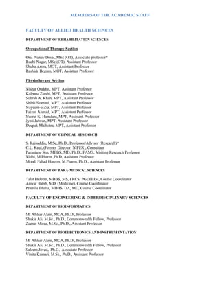 MEMBERS OF THE ACADEMIC STAFF
FACULTY OF ALLIED HEALTH SCIENCES
DEPARTMENT OF REHABILITATION SCIENCES
Occupational Therapy Section
Ona Pranav Desai, MSc (OT), Associate professor*
Ruchi Nagar, MSc (OT), Assistant Professor
Shuba Arora, MOT, Assistant Professor
Rashida Begum, MOT, Assistant Professor
Physiotherapy Section
Nishat Quddus, MPT, Assistant Professor
Kalpana Zutshi, MPT, Assistant Professor
Sohrab A. Khan, MPT, Assistant Professor
Shibli Nomani, MPT, Assistant Professor
Nayeem-u-Zia, MPT, Assistant Professor
Faizan Ahmad, MPT, Assistant Professor
Nusrat K. Hamdani, MPT, Assistant Professor
Jyoti Jalwan, MPT, Assistant Professor
Deepak Malhotra, MPT, Assistant Professor
DEPARTMENT OF CLINICAL RESEARCH
S. Raisuddin, M.Sc, Ph.D., Professor/Advisor (Research)*
C.L. Kaul, (Former Director, NIPER), Consultant
Parantapa Sen, MBBS, MD, Ph.D., FAMS, Visiting Research Professor
Nidhi, M.Pharm.,Ph.D. Assistant Professor
Mohd. Fahad Haroon, M.Pharm, Ph.D., Assistant Professor
DEPARTMENT OF PARA-MEDICAL SCIENCES
Talat Haleem, MBBS, MS, FRCS, PGDHHM, Course Coordinator
Anwar Habib, MD, (Medicine), Course Coordinator
Pramila Bhalla, MBBS, DA, MD, Course Coordinator
FACULTY OF ENGINEERING & INTERDISCIPLINARY SCIENCES
DEPARTMENT OF BIOINFORMATICS
M. Afshar Alam, MCA, Ph.D., Professor
Shakir Ali, M.Sc., Ph.D., Commonwealth Fellow, Professor
Zeenat Mirza, M.Sc., Ph.D., Assistant Professor
DEPARTMENT OF BIOELECTRONICS AND INSTRUMENTATION
M. Afshar Alam, MCA, Ph.D., Professor
Shakir Ali, M.Sc., Ph.D., Commonwealth Fellow, Professor
Saleem Javed,, Ph.D., Associate Professor
Vinita Kumari, M.Sc., Ph.D., Assistant Professor
 