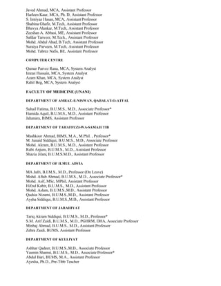 Javed Ahmad, MCA, Assistant Professor
Harleen Kaur, MCA, Ph. D, Assistant Professor
S. Imtiyaz Hasan, MCA, Assistant Professor
Shabina Ghafir, M.Tech, Assistant Professor
Bhavya Alankar, M.Tech, Assistant Professor
Zeeshan A. Abbasi, ME, Assistant Professor
Safdar Tanveer, M.Tech., Assistant Professor
Mohd. Abdul Ahad, B.Tech, Assistant Professor
Suraiya Parveen, M.Tech, Assistant Professor
Mohd. Tabrez Nafis, BE, Assistant Professor
COMPUTER CENTRE
Qamar Parvez Rana, MCA, System Analyst
Imran Hussain, MCA, System Analyst
Azam Khan, MCA, System Analyst
Rahil Beg, MCA, System Analyst
FACULTY OF MEDICINE (UNANI)
DEPARTMENT OF AMRAZ-E-NISWAN, QABALAT-O-ATFAL
Suhail Fatima, B.U.M.S., M.D., Associate Professor*
Hamida Aquil, B.U.M.S., M.D., Assistant Professor
Jahanara, BIMS, Assistant Professor
DEPARTMENT OF TAHAFFUZI-WA-SAMAJI TIB
Mashkoor Ahmad, BIMS, M.A., M.Phil. , Professor*
M. Junaid Siddiqui, B.U.M.S., M.D., Associate Professor
Mohd. Akram, B.U.M.S., M.D., Assistant Professor
Rubi Anjum, B.U.M.S., M.D., Assistant Professor
Shazia Jilani, B.U.M.S.M.D., Assistant Professor
DEPARTMENT OF ILMUL ADVIA
MA Jafri, B.I.M.S., M.D., Professor (On Leave)
Mohd. Aftab Ahmad, B.U.M.S., M.D., Associate Professor*
Mohd. Asif, MSc, MPhil, Assistant Professor
Hifzul Kabir, B.U.M.S., M.D., Assistant Professor
Mohd. Aslam, B.U.M.S.,M.D., Assistant Professor
Qudsia Nizami, B.U.M.S.,M.D., Assistant Professor
Aysha Siddiqui, B.U.M.S.,M.D., Assistant Professor
DEPARTMENT OF JARAHIYAT
Tariq Akram Siddiqui, B.U.M.S., M.D., Professor*
S.M. Arif Zaidi, B.U.M.S., M.D., PGHRM, DHA, Associate Professor
Minhaj Ahmad, B.U.M.S., M.D., Assistant Professor
Zehra Zaidi, BUMS, Assistant Professor
DEPARTMENT OF KULLIYAT
Ashhar Qadeer, B.U.M.S.,M.D., Associate Professor
Yasmin Shamsi, B.U.M.S., M.D., Associate Professor*
Abdul Bari, BUMS, M.A., Assistant Professor
Ayesha, Ph.D., Pre-Tibb Teacher
 