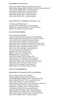 DEPARTMENT OF MOALIJ AT
Shakir Jamil, BIMS, ADMA, MD, Professor (On Leave)
Mohd. Akhtar Siddiqui, BIMS, PGDHA, MA, MD, Associate Professor*
Asim Ali Khan, BUMS, M.D., Associate Professor
Fasihuzzaman, BUMS, M.D., Associate Professor
Aasia Sultana, BUMS, M.D., Assistant Professor
Mohd. Maaz, BUMS, M.D., Assistant Professor
Azhar Jabin, BUMS, M.D., Assistant Professor
DEPARTMENT OF TASHREEH-WA-MUNAFUL-AZA
S. Mehtab Ali, BIMS, Professor*
Anwar H. Khan, BUMS, M.D., Assistant Professor
Khursheed A. Ansari, BUMS,M.D., Assistant Professor
Shehla Nazir, BUMS, Assistant Professor
FACULTY OF NURSING
Sujana Chakravarty, Principal*
Urmila D. Bhardwaj, M.Sc.(Nursing), Associate Professor
Manju Chhugani, M.Sc.(Nursing), Ph.D., Associate Professor
Veena Sharma, M.Sc. (Nursing), Associate Professor
Taruna Arora, M.Sc. (Nursing), Assistant Professor
Seema Rani, M.Sc. (Nursing), Assistant Professor (On Leave)
Mehrun Nisa, M.Sc. (Nursing), Assistant Professor (On Leave)
Bindu Shaiju, M.Sc. (Nursing), Assistant Professor
Smriti Arora, M.Sc.(Nursing), Assistant Professor
Eke Lama Tamang, M.Sc (Nursing), Tutor
Hemlatha Nair, B.Sc (Nursing), Tutor
Madhavi Verma, M.Sc. (Nursing), Tutor
Mikki Khan, B.Sc. (Nursing), Tutor
Jamal Fatima Hashmi, B.Sc. (Nursing), Tutor
Sartaj Parveen, B.Sc. (Nursing), Clinical Instructor
Anjali Kaushik, B.Sc. (Nursing), Clinical Instructor
Roshni Mary Mathew, B.Sc. (Nursing), Clinical Instructor
Saba Hashmi, B.Sc. (Nursing), Clinical Instructor
Nahid Zebi, B.Sc.(Nursing), Clinical Instructor
Madhu Bala, B.Sc. (Nursing), Clinical Instructor
FACULTY OF PHARMACY
DEPARTMENT OF PHARMACEUTICAL CHEMISTRY
Suroor A. Khan, M Phil, Ph.D., Professor
Nadeem Siddiqui, M.Pharm, Ph.D., Professor*
Anis Ahmad Siddiqui, M.Pharm, Ph.D., Associate Professor
Bahar Ahmad Khan, M.Sc., Ph.D., Associate Professor
Mohd. Amir, M.Sc.,Ph.D., Associate Professor
Sushma Drabu, M.Pharm.,Ph.D., Associate Professor (On Leave)
Gita Chawla, M.Pharm, Ph.D., Associate Professor
Sandhya Bawa, M.Pharm, Ph.D., Associate Professor
Asif Hussain, M.Pharm, Ph D, Assistant Professor
Mymoona Akhtar, M. Pharm, Ph.D., Assistant Professor
Mohd. Shahar Yar, M. Pharm, Ph.D., Assistant Professor
Mohd. Mumtaz Alam, M, Pharm, Ph.D., Assistant Professor
Ozair Alam, M.Pharm, Ph.D., Assistant Professor
 