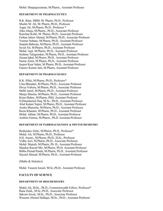 Mohd. Shaququzzaman, M.Pharm., Assistant Professor
DEPARTMENT OF PHARMACEUTICS
R.K. Khar, DBM, M. Pharm, Ph.D., Professor
Mushir M. Ali, M. Pharm, Ph.D., Professor
Asgar Ali, M.Pharm, Ph.D., Professor *
Alka Ahuja, M.Pharm., Ph.D., Associate Professor
Kanchan Kohli, M. Pharm, Ph.D., Associate Professor
Farhan Jalees Ahmad, M.Pharm, Ph.D., Associate Professor
Yasmin Sultana, M.Pharm, Ph.D., Assistant Professor
Sanjula Baboota, M.Pharm, Ph.D., Assistant Professor
Javed Ali, M.Pharm, Ph.D., Assistant Professor
Mohd. Aqil, M.Pharm, Ph.D., Assistant Professor
Sushma Talegaonkar, M.Pharm, Ph.D., Assistant Professor
Zeenat Iqbal, M.Pharm, Ph.D., Assistant Professor
Saima Amin, M Pharm, Ph.D., Assistant Professor
Jasjeet Kaur Sahni, M Pharm, Ph.D., Assistant Professor
Gaurav Kumar Jain, M Pharm, Assistant Professor
DEPARTMENT OF PHARMACOLOGY
K.K. Pillai, M.Pharm, Ph.D., Professor*
Uma Bhandari, M.Pharm, Ph.D., Associate Professor
Divya Vohora, M.Pharm, Ph.D., Associate Professor
Shibli Jamil, M.Pharm, Ph.D., Assistant Professor
Manju Sharma, M.Pharm, Ph.D., Assistant Professor
Kiran Dubey, M.Pharm, PhD, Assistant Professor
S.Ehtaishamul Haq, M.Sc., Ph.D., Assistant Professor
Abul Kalam Najmi, M.Pharm, Ph.D., Assistant Professor
Anshu Manocha, M.Pharm, Ph.D., Assistant Professor
Razia Khanam, M.Pharm, Ph.D., Assistant Professor
Mohd. Akhtar, M.Pharm, Ph.D., Assistant Professor
Ambrin Fatima, M.Pharm., Ph.D. Assistant Professor
DEPARTMENT OF PAHRMACOGNOSY & PHYTOCHEMISTRY
Rasheeduz Zafar, M.Pharm, Ph.D., Professor*
Mohd. Ali, M.Pharm, Ph.D., Professor
S.H. Ansari,, M.Pharm, Ph.D., D.Sc., Professor
Vidhu Aeri, M.Pharm, Ph.D., Associate Professor
Mohd. Mujeeb, M.Pharm, Ph. D., Assistant Professor
Shaukat Rasool Mir, M.Pharm, Ph.D, Assistant Professor
Bibhu Prasad Panda, M.Pharm, Ph.D., Assistant Professor
Sayeed Ahmad, M.Pharm, Ph.D., Assistant Professor
(Maths & Statistics)
Mohd. Vaseem Ismail, M.Sc.,Ph.D., Assistant Professor
FACULTY OF SCIENCE
DEPARTMENT OF BIOCHEMISTRY
Shakir Ali, M.Sc., Ph.D., Commonwealth Fellow, Professor*
Rana Zaidi,, M.Sc.,Ph.D., Associate Professor
Saleem Javed,, M.Sc., Ph.D., Associate Professor
Waseem Ahmed Siddiqui, M.Sc., Ph.D., Assistant Professor
 