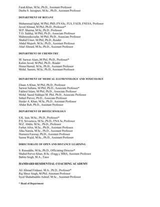Farah Khan, M.Sc.,Ph.D., Assistant Professor
Deeba S. Jairajpuri, M.Sc., Ph.D., Assistant Professor
DEPARTMENT OF BOTANY
Muhammad Iqbal, M Phil, PhD, FNASc, FLS, FAEB, FNESA, Professor
Javed Ahmad, M Phil, Ph.D., Professor*
M.P. Sharma, M.Sc, Ph.D., Professor
T.O. Siddiqi, M Phil, Ph.D., Associate Professor
Mahmooduzzafar, M Phil, Ph.D., Associate Professor
Shahid Umer, M.Phil, Ph.D., Reader
Abdul Mujeeb, M.Sc, Ph.D., Assistant Professor
Altaf Ahmed, M.Sc, Ph.D., Assistant Professor
DEPARTMENT OF CHEMIS TRY
M. Sarwar Alam,,M Phil, Ph.D., Professor*
Kalim Javed, M Phil, Ph.D., Reader
Hinna Hamid, M.Sc, Ph.D., Assistant Professor
Mohd. Samim, M.Sc, Ph.D., Assistant Professor
DEPARTMENT OF MEDICAL ELEMENTOLOGY AND TOXICOLOGY
Ehsan A Khan, M Phil, Ph.D., Professor
Sarwat Sultana, M Phil, Ph.D., Associate Professor*
Fakhrul Islam, M Phil, Ph.D., Associate Professor
Mohd. Saeed Siddiqui M. Phil, Ph.D., Associate Professor
Suhail Parvez, Ph.D., Associate Professor
Haider A. Khan, M.Sc, Ph.D., Assistant Professor
Abdur Rub, Ph.D., Assistant Professor
DEPARTMENT OF BIOTECHNOLOGY
S.K. Jain, M.Sc., Ph.D., Professor*
P.S. Srivastava, M.Sc.,Ph.D., FNA Sc,Professor
M.Z. Abdin, M.Sc., Ph.D., Professor
Farhat Afrin, M.Sc., Ph.D., Assistant Professor
Alka Narula, M.Sc., Ph.D., Assistant Professor
Humaira Farooqi, Ph.D., Assistant Professor
Saima Wajid, M.Sc., Ph.D., Assistant Professor
DIRECTORATE OF OPEN AND DISTANCE LEARNING
S. Raisuddin, M.Sc, Ph.D., Officiating Director*
Shahid Pervez Khan, B.Sc. (Engg.), MBA, Assistant Professor
Babita Singh, M.A., Tutor
HAMDARD RESIDENTIAL COACHING ACADEMY
Ali Ahmad Firdausi, M.A., Ph.D., Professor*
Raj Shree Singh, M.Phil, Assistant Professor
Syed Shahabuddin Ashraf, M.Sc., Assistant Professor
* Head of Department
 