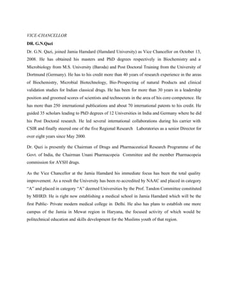 VICE-CHANCELLOR
DR. G.N.Qazi
Dr. G.N. Qazi, joined Jamia Hamdard (Hamdard University) as Vice Chancellor on October 13,
2008. He has obtained his masters and PhD degrees respectively in Biochemistry and a
Microbiology from M.S. University (Baroda) and Post Doctoral Training from the University of
Dortmund (Germany). He has to his credit more than 40 years of research experience in the areas
of Biochemistry, Microbial Biotechnology, Bio-Prospecting of natural Products and clinical
validation studies for Indian classical drugs. He has been for more than 30 years in a leadership
position and groomed scores of scientists and technocrats in the area of his core-competence. He
has more than 250 international publications and about 70 international patents to his credit. He
guided 35 scholars leading to PhD degrees of 12 Universities in India and Germany where he did
his Post Doctoral research. He led several international collaborations during his carrier with
CSIR and finally steered one of the five Regional Research Laboratories as a senior Director for
over eight years since May 2000.
Dr. Qazi is presently the Chairman of Drugs and Pharmaceutical Research Programme of the
Govt. of India, the Chairman Unani Pharmacopeia Committee and the member Pharmacopeia
commission for AYSH drugs.
As the Vice Chancellor at the Jamia Hamdard his immediate focus has been the total quality
improvement. As a result the University has been re-accredited by NAAC and placed in category
“A” and placed in category “A” deemed Universities by the Prof. Tandon Committee constituted
by MHRD. He is right now establishing a medical school in Jamia Hamdard which will be the
first Public- Private modern medical college in Delhi. He also has plans to establish one more
campus of the Jamia in Mewat region in Haryana, the focused activity of which would be
politechnical education and skills development for the Muslims youth of that region.
 