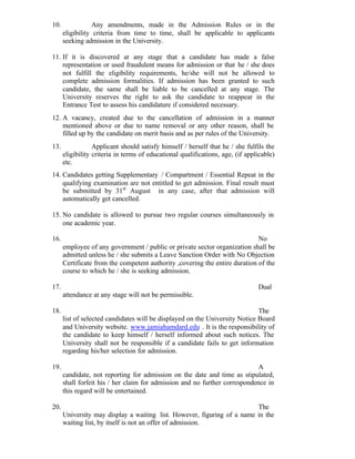 10. Any amendments, made in the Admission Rules or in the
eligibility criteria from time to time, shall be applicable to applicants
seeking admission in the University.
11. If it is discovered at any stage that a candidate has made a false
representation or used fraudulent means for admission or that he / she does
not fulfill the eligibility requirements, he/she will not be allowed to
complete admission formalities. If admission has been granted to such
candidate, the same shall be liable to be cancelled at any stage. The
University reserves the right to ask the candidate to reappear in the
Entrance Test to assess his candidature if considered necessary.
12. A vacancy, created due to the cancellation of admission in a manner
mentioned above or due to name removal or any other reason, shall be
filled up by the candidate on merit basis and as per rules of the University.
13. Applicant should satisfy himself / herself that he / she fulfils the
eligibility criteria in terms of educational qualifications, age, (if applicable)
etc.
14. Candidates getting Supplementary / Compartment / Essential Repeat in the
qualifying examination are not entitled to get admission. Final result must
be submitted by 31st
August in any case, after that admission will
automatically get cancelled.
15. No candidate is allowed to pursue two regular courses simultaneously in
one academic year.
16. No
employee of any government / public or private sector organization shall be
admitted unless he / she submits a Leave Sanction Order with No Objection
Certificate from the competent authority ,covering the entire duration of the
course to which he / she is seeking admission.
17. Dual
attendance at any stage will not be permissible.
18. The
list of selected candidates will be displayed on the University Notice Board
and University website. www.jamiahamdard.edu . It is the responsibility of
the candidate to keep himself / herself informed about such notices. The
University shall not be responsible if a candidate fails to get information
regarding his/her selection for admission.
19. A
candidate, not reporting for admission on the date and time as stipulated,
shall forfeit his / her claim for admission and no further correspondence in
this regard will be entertained.
20. The
University may display a waiting list. However, figuring of a name in the
waiting list, by itself is not an offer of admission.
 