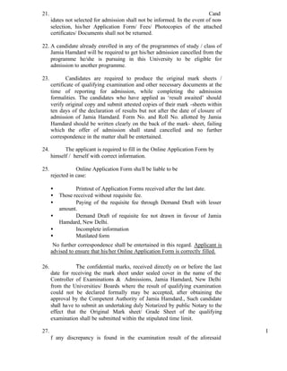 21. Cand
idates not selected for admission shall not be informed. In the event of non-
selection, his/her Application Form/ Fees/ Photocopies of the attached
certificates/ Documents shall not be returned.
22. A candidate already enrolled in any of the programmes of study / class of
Jamia Hamdard will be required to get his/her admission cancelled from the
programme he/she is pursuing in this University to be eligible for
admission to another programme.
23. Candidates are required to produce the original mark sheets /
certificate of qualifying examination and other necessary documents at the
time of reporting for admission, while completing the admission
formalities. The candidates who have applied as ‘result awaited’ should
verify original copy and submit attested copies of their mark -sheets within
ten days of the declaration of results but not after the date of closure of
admission of Jamia Hamdard. Form No. and Roll No. allotted by Jamia
Hamdard should be written clearly on the back of the mark- sheet, failing
which the offer of admission shall stand cancelled and no further
correspondence in the matter shall be entertained.
24. The applicant is required to fill in the Online Application Form by
himself / herself with correct information.
25. Online Application Form shall be liable to be
rejected in case:
• Printout of Application Forms received after the last date.
• Those received without requisite fee.
• Paying of the requisite fee through Demand Draft with lesser
amount.
• Demand Draft of requisite fee not drawn in favour of Jamia
Hamdard, New Delhi.
• Incomplete information
• Mutilated form
No further correspondence shall be entertained in this regard. Applicant is
advised to ensure that his/her Online Application Form is correctly filled.
26. The confidential marks, received directly on or before the last
date for receiving the mark sheet under sealed cover in the name of the
Controller of Examinations & Admissions, Jamia Hamdard, New Delhi
from the Universities/ Boards where the result of qualifying examination
could not be declared formally may be accepted, after obtaining the
approval by the Competent Authority of Jamia Hamdard., Such candidate
shall have to submit an undertaking duly Notarized by public Notary to the
effect that the Original Mark sheet/ Grade Sheet of the qualifying
examination shall be submitted within the stipulated time limit.
27. I
f any discrepancy is found in the examination result of the aforesaid
 