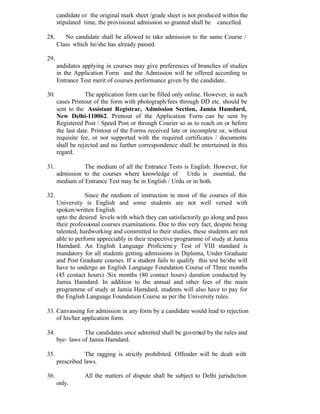 candidate or the original mark sheet /grade sheet is not produced within the
stipulated time, the provisional admission so granted shall be cancelled.
28. No candidate shall be allowed to take admission to the same Course /
Class which he/she has already passed.
29.
andidates applying in courses may give preferences of branches of studies
in the Application Form and the Admission will be offered according to
Entrance Test merit of courses performance given by the candidate.
30. The application form can be filled only online. However, in such
cases Printout of the form with photograph/fees through DD etc. should be
sent to the Assistant Registrar, Admission Section, Jamia Hamdard,
New Delhi-110062. Printout of the Application Form can be sent by
Registered Post / Speed Post or through Courier so as to reach on or before
the last date. Printout of the Forms received late or incomplete or, without
requisite fee, or not supported with the required certificates / documents
shall be rejected and no further correspondence shall be entertained in this
regard.
31. The medium of all the Entrance Tests is English. However, for
admission to the courses where knowledge of Urdu is essential, the
medium of Entrance Test may be in English / Urdu or in both.
32. Since the medium of instruction in most of the courses of this
University is English and some students are not well versed with
spoken/written English
upto the desired levels with which they can satisfactorily go along and pass
their professional courses examinations. Due to this very fact, despite being
talented, hardworking and committed to their studies, these students are not
able to perform appreciably in their respective programme of study at Jamia
Hamdard. An English Language Proficiency Test of VIII standard is
mandatory for all students getting admissions in Diploma, Under Graduate
and Post Graduate courses. If a student fails to qualify this test he/she will
have to undergo an English Language Foundation Course of Three months
(45 contact hours) /Six months (80 contact hours) duration conducted by
Jamia Hamdard. In addition to the annual and other fees of the main
programme of study at Jamia Hamdard, students will also have to pay for
the English Language Foundation Course as per the University rules.
33. Canvassing for admission in any form by a candidate would lead to rejection
of his/her application form.
34. The candidates once admitted shall be governed by the rules and
bye- laws of Jamia Hamdard.
35. The ragging is strictly prohibited. Offender will be dealt with
prescribed laws.
36. All the matters of dispute shall be subject to Delhi jurisdiction
only.
 