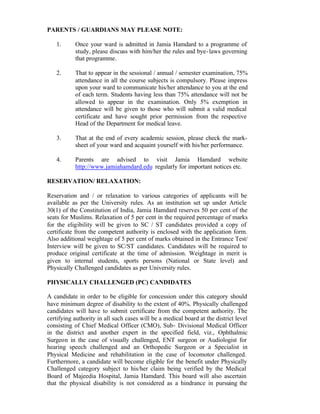 PARENTS / GUARDIANS MAY PLEASE NOTE:
1. Once your ward is admitted in Jamia Hamdard to a programme of
study, please discuss with him/her the rules and bye-laws governing
that programme.
2. That to appear in the sessional / annual / semester examination, 75%
attendance in all the course subjects is compulsory. Please impress
upon your ward to communicate his/her attendance to you at the end
of each term. Students having less than 75% attendance will not be
allowed to appear in the examination. Only 5% exemption in
attendance will be given to those who will submit a valid medical
certificate and have sought prior permission from the respective
Head of the Department for medical leave.
3. That at the end of every academic session, please check the mark-
sheet of your ward and acquaint yourself with his/her performance.
4. Parents are advised to visit Jamia Hamdard website
http://www.jamiahamdard.edu regularly for important notices etc.
RESERVATION/ RELAXATION:
Reservation and / or relaxation to various categories of applicants will be
available as per the University rules. As an institution set up under Article
30(1) of the Constitution of India, Jamia Hamdard reserves 50 per cent of the
seats for Muslims. Relaxation of 5 per cent in the required percentage of marks
for the eligibility will be given to SC / ST candidates provided a copy of
certificate from the competent authority is enclosed with the application form.
Also additional weightage of 5 per cent of marks obtained in the Entrance Test/
Interview will be given to SC/ST candidates. Candidates will be required to
produce original certificate at the time of admission. Weightage in merit is
given to internal students, sports persons (National or State level) and
Physically Challenged candidates as per University rules.
PHYSICALLY CHALLENGED (PC) CANDIDATES
A candidate in order to be eligible for concession under this category should
have minimum degree of disability to the extent of 40%. Physically challenged
candidates will have to submit certificate from the competent authority. The
certifying authority in all such cases will be a medical board at the district level
consisting of Chief Medical Officer (CMO), Sub- Divisional Medical Officer
in the district and another expert in the specified field, viz., Ophthalmic
Surgeon in the case of visually challenged, ENT surgeon or Audiologist for
hearing speech challenged and an Orthopedic Surgeon or a Specialist in
Physical Medicine and rehabilitation in the case of locomotor challenged.
Furthermore, a candidate will become eligible for the benefit under Physically
Challenged category subject to his/her claim being verified by the Medical
Board of Majeedia Hospital, Jamia Hamdard. This board will also ascertain
that the physical disability is not considered as a hindrance in pursuing the
 