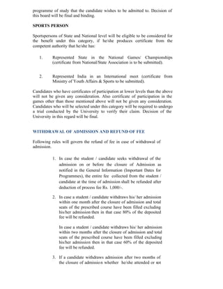 programme of study that the candidate wishes to be admitted to. Decision of
this board will be final and binding.
SPORTS PERSON
Sportspersons of State and National level will be eligible to be considered for
the benefit under this category, if he/she produces certificate from the
competent authority that he/she has:
1. Represented State in the National Games/ Championships
(certificate from National/State Association is to be submitted).
2. Represented India in an International meet (certificate from
Ministry of Youth Affairs & Sports to be submitted).
Candidates who have certificates of participation at lower levels than the above
will not be given any consideration. Also certificate of participation in the
games other than those mentioned above will not be given any consideration.
Candidates who will be selected under this category will be required to undergo
a trial conducted by the University to verify their claim. Decision of the
University in this regard will be final.
WITHDRAWAL OF ADMISSION AND REFUND OF FEE
Following rules will govern the refund of fee in case of withdrawal of
admission.
1. In case the student / candidate seeks withdrawal of the
admission on or before the closure of Admission as
notified in the General Information (Important Dates for
Programmes), the entire fee collected from the student /
candidate at the time of admission shall be refunded after
deduction of process fee Rs. 1,000/-.
2. In case a student / candidate withdraws his/ her admission
within one month after the closure of admission and total
seats of the prescribed course have been filled excluding
his/her admission then in that case 80% of the deposited
fee will be refunded.
In case a student / candidate withdraws his/ her admission
within two months after the closure of admission and total
seats of the prescribed course have been filled excluding
his/her admission then in that case 60% of the deposited
fee will be refunded.
3. If a candidate withdraws admission after two months of
the closure of admission whether he/she attended or not
 
