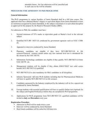 attended classes , his/ her admission will be cancelled and
in such case no fee will be refunded.
PROCEDURE FOR ADMISSION TO PhD PROGRAMME
General Information
The Ph.D. programme in various faculties of Jamia Hamdard shall be a full time course. The
applicant must have obtained Master’s degree or equivalent degree from Jamia Hamdard or from
an institution recognized by Jamia Hamdard, in the subject concerned or in such allied discipline
as approved for the purpose by the Board of Research Studies (BRS).
For admission to PhD, the candidate must have:
1. Secured minimum of 55% marks or equivalent grade at Master’s level in the relevant
subject.
2. Qualified NET-JRF /NET-LS conducted by government agencies such as UGC/ CSIR
etc.
3. Appeared in interview conducted by Jamia Hamdard.
4. Pharmacy candidates are eligible if they have NET-JRF/NET-LS in life
sciences/Chemical sciences stream unless any new national level test is introduced for
the stream by the UGC/AICTE.
5. Information Technology candidates are eligible if they qualify NET-JRF/NET-LS from
UGC/AICTE etc.
6. Management students will be eligible if they obtain GMAT/MAT test valid scores
besides NET-JRF/NET-LS qualified
7. NET-JRF/NET-LS is also mandatory for MoU candidates in all disciplines.
8. Industry Sponsored full time Ph.D students including that for Pharmaceutical Medicine
will have to qualify NET-JRF/NET-LS in life sciences.
9. Candidates sponsored by the Industry (employed by the industry) will sit for a special test
conducted by Jamia Hamdard.
10. Foreign students with essential qualification will have to qualify Online test (Aptitude for
the subject and English Proficiency) before they are accepted for Ph.D programme.
11. Applications for Ph.D. programme from NET-JRF/NET-LS -qualified candidates will be
invited in July and December every year.
Registration Procedure
• Admission to Ph.D will be made twice a year
• Interview will be conducted by Jamia Hamdard.
• Short listed candidates will be called for GD/Interview
 
