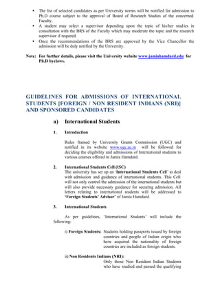 • The list of selected candidates as per University norms will be notified for admission to
Ph.D course subject to the approval of Board of Research Studies of the concerned
Faculty.
• A student may select a supervisor depending upon the topic of his/her studies in
consultation with the BRS of the Faculty which may moderate the topic and the research
supervisor if required.
• Once the recommendations of the BRS are approved by the Vice Chancellor the
admission will be duly notified by the University.
Note: For further details, please visit the University website www.jamiahamdard.edu for
Ph.D byelaws.
GUIDELINES FOR ADMISSIONS OF INTERNATIONAL
STUDENTS [FOREIGN / NON RESIDENT INDIANS (NRI)]
AND SPONSORED CANDIDATES
a) International Students
1. Introduction
Rules framed by University Grants Commission (UGC) and
notified in its website www.ugc.ac.in will be followed for
deciding the eligibility and admissions of International students to
various courses offered in Jamia Hamdard.
2. International Students Cell (ISC)
The university has set up an ‘International Students Cell’ to deal
with admission and guidance of international students. This Cell
will not only control the admission of the international students but
will also provide necessary guidance for securing admission. All
letters relating to international students will be addressed to
‘Foreign Students’ Advisor’ of Jamia Hamdard.
3. International Students
As per guidelines, ‘International Students’ will include the
following:
i) Foreign Students: Students holding passports issued by foreign
countries and people of Indian origin who
have acquired the nationality of foreign
countries are included as foreign students.
ii) Non Residents Indians (NRI):
Only those Non Resident Indian Students
who have studied and passed the qualifying
 