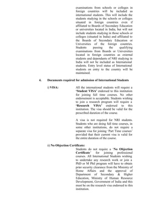 examinations from schools or colleges in
foreign countries will be included as
international students. This will include the
students studying in the schools or colleges
situated in foreign countries even if
affiliated to Boards of Secondary Education
or universities located in India, but will not
include students studying in those schools or
colleges (situated in India) and affiliated to
the Boards of Secondary Education or
Universities of the foreign countries.
Students passing the qualifying
examinations from Boards or Universities
located in foreign countries as external
students and dependants of NRI studying in
India will not be included as International
students. Entry level status of International
students on entry to the country will be
maintained.
4. Documents required for admission of International Students
i) VISA: All the international students will require a
‘Student VISA’ endorsed to this institution
for joining full time courses. No other
endorsement is acceptable. Students wishing
to join a research program will require a
‘Research VISA’ endorsed to this
institution. The visa should be valid for the
prescribed duration of the course.
A visa is not required for NRI students.
Students who are doing full time courses, in
some other institutions, do not require a
separate visa for joining ‘Part Time courses’
provided that their current visa is valid for
the entire duration of the course.
ii) No Objection Certificate:
Students do not require a ‘No Objection
Certificate’ for joining professional
courses. All International Students wishing
to undertake any research work or join a
PhD or M Phil program will have to obtain
prior security clearance from the Ministry of
Home Affairs and the approval of
Department of Secondary & Higher
Education, Ministry of Human Resource
Development, Government of India and this
must be on the research visa endorsed to this
institution.
 